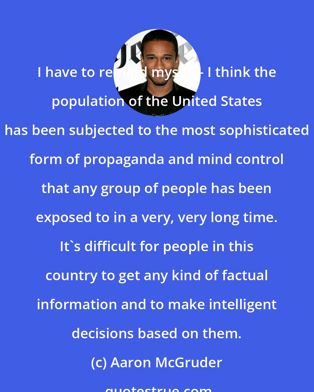 Aaron McGruder: I have to remind myself - I think the population of the United States has been subjected to the most sophisticated form of propaganda and mind control that any group of people has been exposed to in a very, very long time. It's difficult for people in this country to get any kind of factual information and to make intelligent decisions based on them.