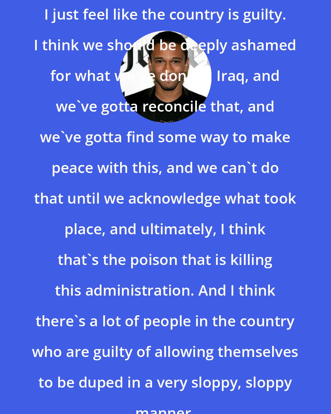 Aaron McGruder: I just feel like the country is guilty. I think we should be deeply ashamed for what we've done in Iraq, and we've gotta reconcile that, and we've gotta find some way to make peace with this, and we can't do that until we acknowledge what took place, and ultimately, I think that's the poison that is killing this administration. And I think there's a lot of people in the country who are guilty of allowing themselves to be duped in a very sloppy, sloppy manner.