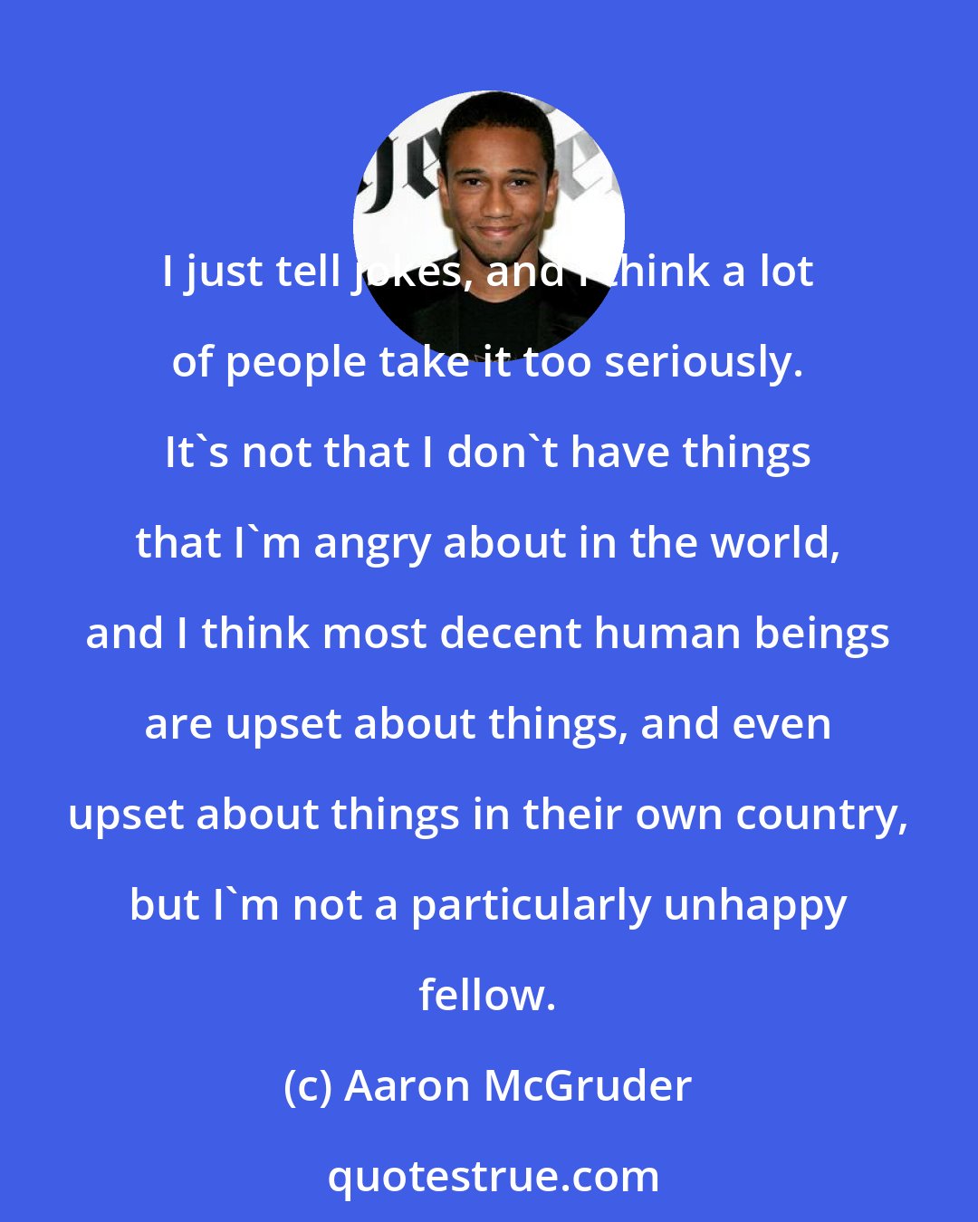 Aaron McGruder: I just tell jokes, and I think a lot of people take it too seriously. It's not that I don't have things that I'm angry about in the world, and I think most decent human beings are upset about things, and even upset about things in their own country, but I'm not a particularly unhappy fellow.