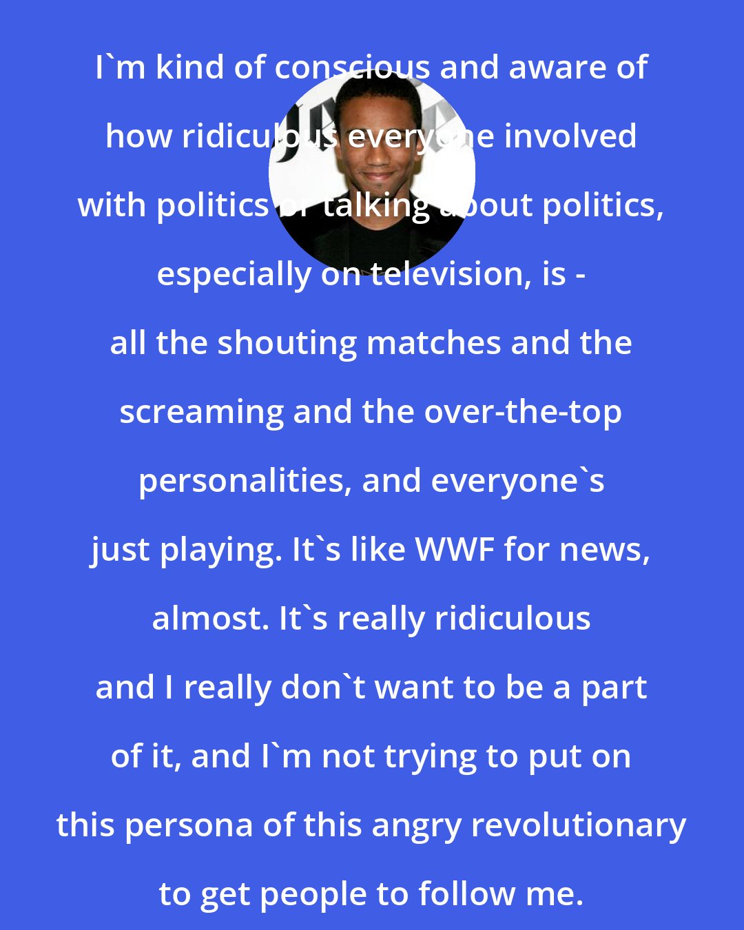 Aaron McGruder: I'm kind of conscious and aware of how ridiculous everyone involved with politics or talking about politics, especially on television, is - all the shouting matches and the screaming and the over-the-top personalities, and everyone's just playing. It's like WWF for news, almost. It's really ridiculous and I really don't want to be a part of it, and I'm not trying to put on this persona of this angry revolutionary to get people to follow me.