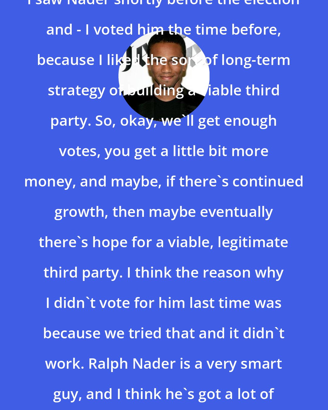 Aaron McGruder: I saw Nader shortly before the election and - I voted him the time before, because I liked the sort of long-term strategy of building a viable third party. So, okay, we'll get enough votes, you get a little bit more money, and maybe, if there's continued growth, then maybe eventually there's hope for a viable, legitimate third party. I think the reason why I didn't vote for him last time was because we tried that and it didn't work. Ralph Nader is a very smart guy, and I think he's got a lot of good ideas.