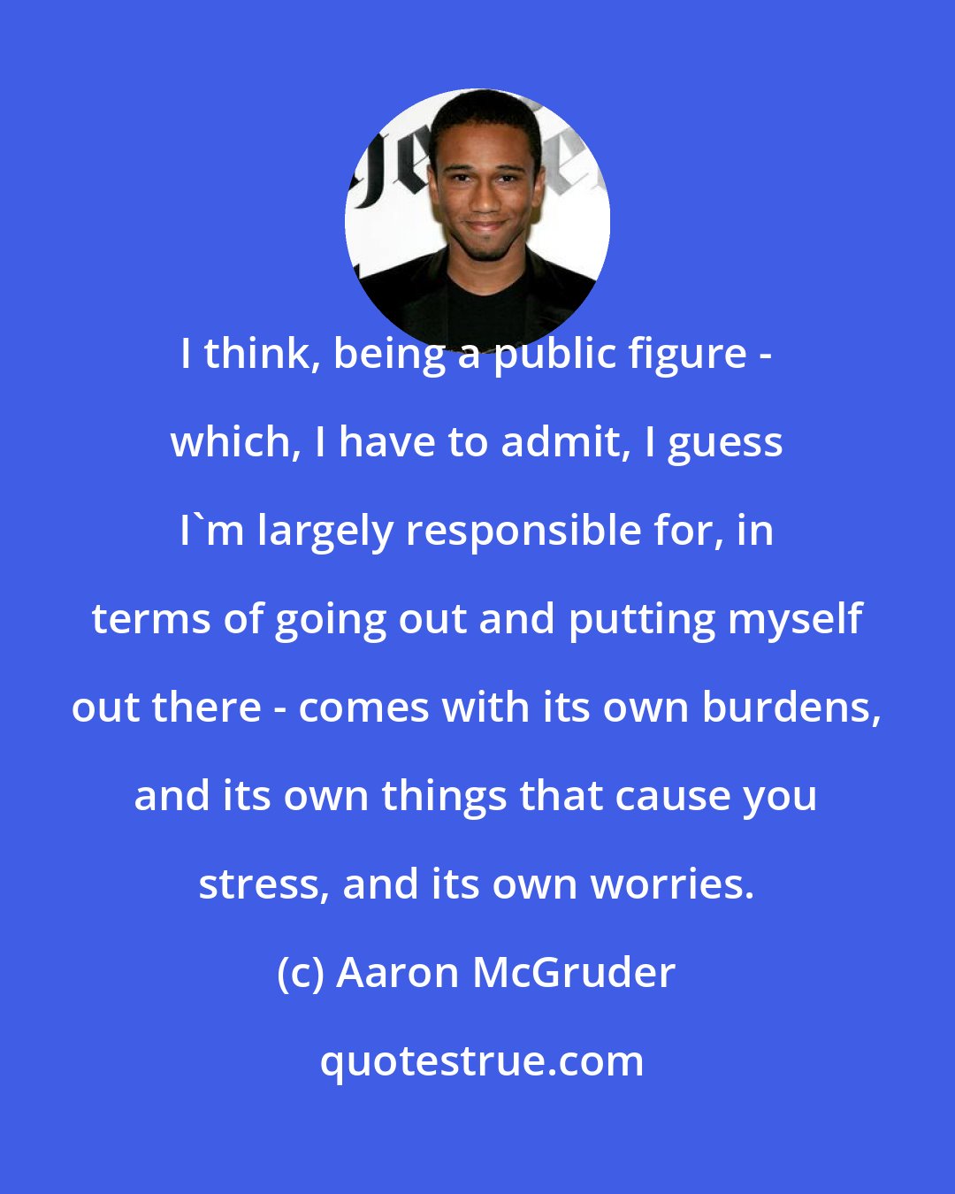 Aaron McGruder: I think, being a public figure - which, I have to admit, I guess I'm largely responsible for, in terms of going out and putting myself out there - comes with its own burdens, and its own things that cause you stress, and its own worries.