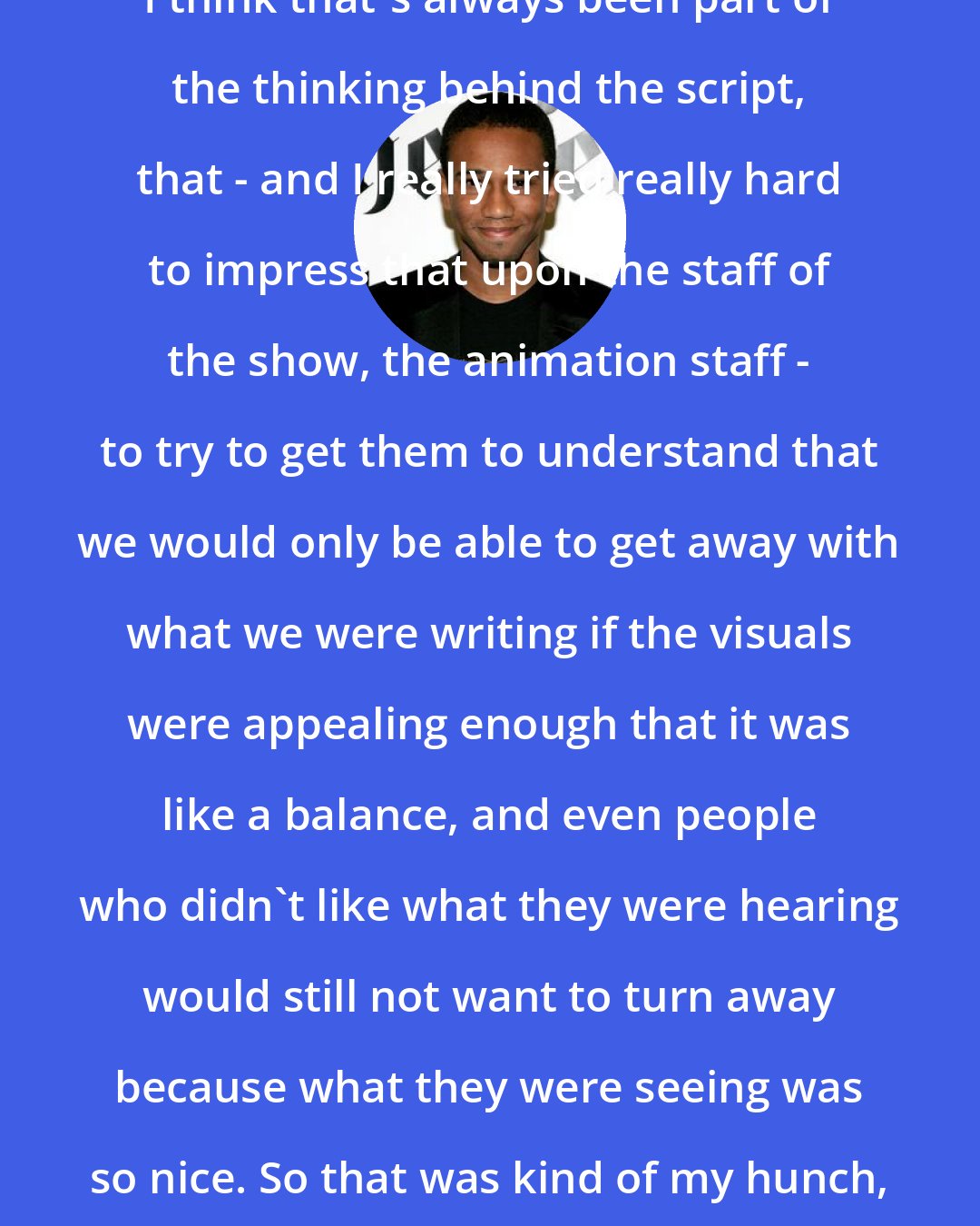 Aaron McGruder: I think that's always been part of the thinking behind the script, that - and I really tried really hard to impress that upon the staff of the show, the animation staff - to try to get them to understand that we would only be able to get away with what we were writing if the visuals were appealing enough that it was like a balance, and even people who didn't like what they were hearing would still not want to turn away because what they were seeing was so nice. So that was kind of my hunch, and I think it worked.