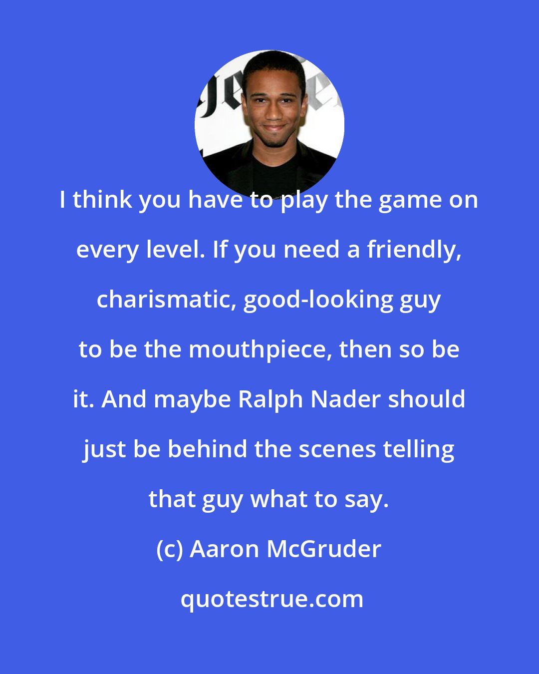 Aaron McGruder: I think you have to play the game on every level. If you need a friendly, charismatic, good-looking guy to be the mouthpiece, then so be it. And maybe Ralph Nader should just be behind the scenes telling that guy what to say.