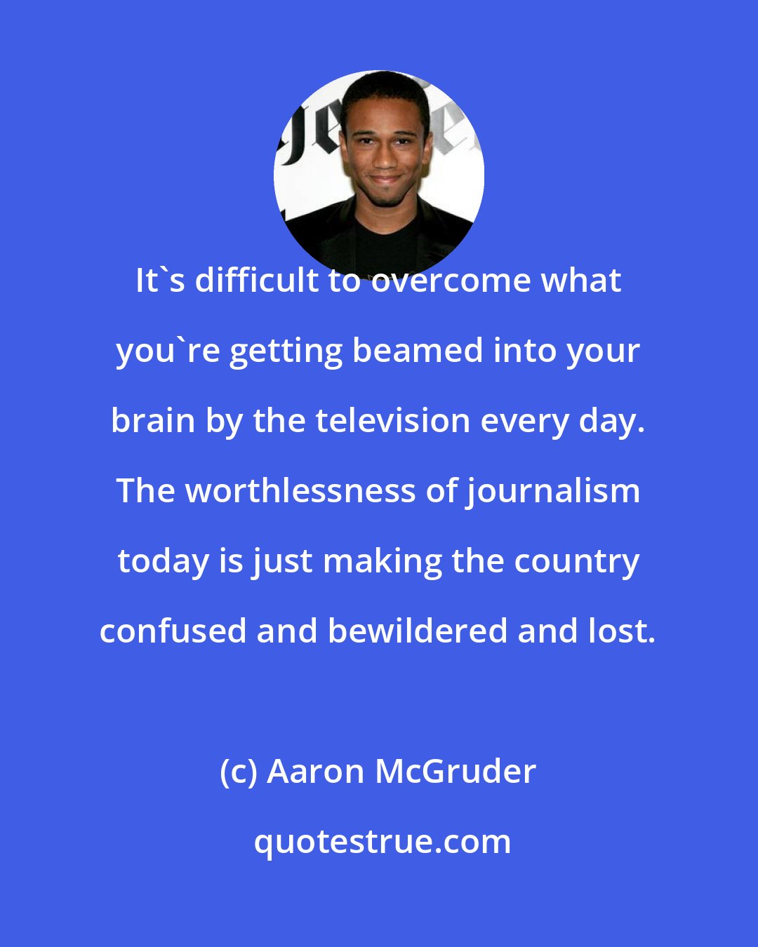 Aaron McGruder: It's difficult to overcome what you're getting beamed into your brain by the television every day. The worthlessness of journalism today is just making the country confused and bewildered and lost.