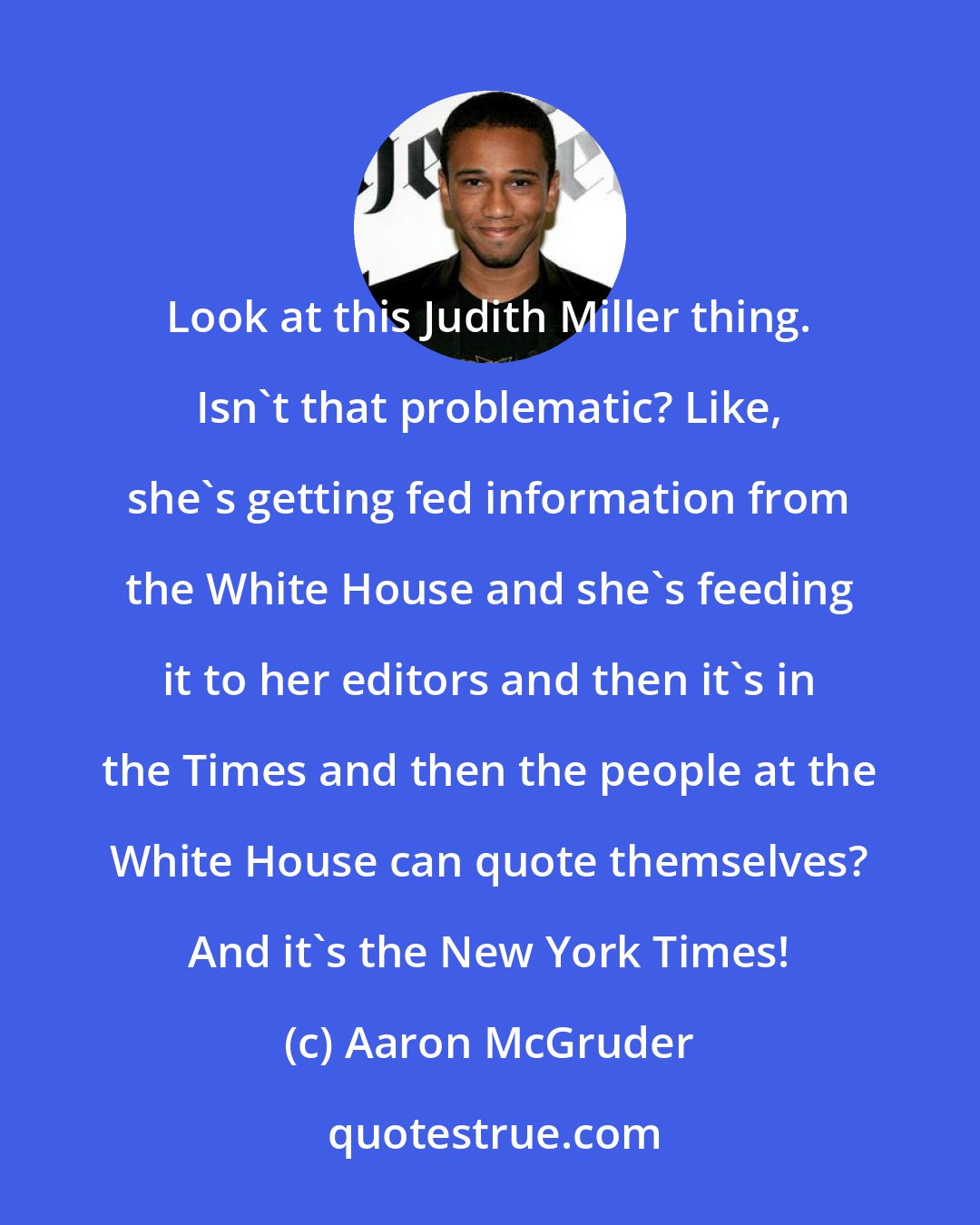 Aaron McGruder: Look at this Judith Miller thing. Isn't that problematic? Like, she's getting fed information from the White House and she's feeding it to her editors and then it's in the Times and then the people at the White House can quote themselves? And it's the New York Times!