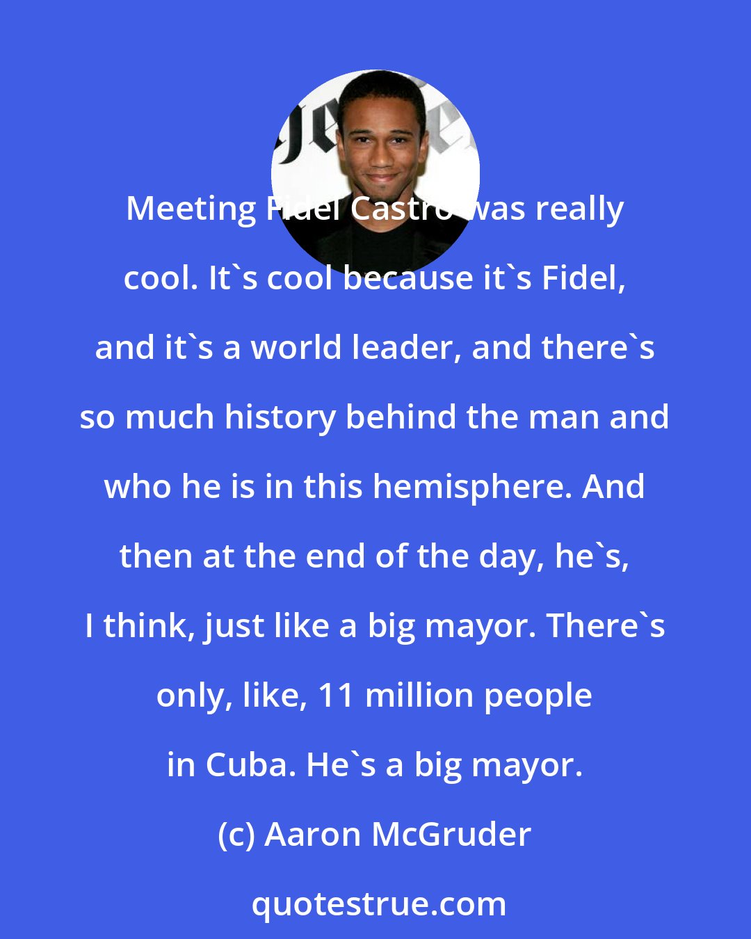 Aaron McGruder: Meeting Fidel Castro was really cool. It's cool because it's Fidel, and it's a world leader, and there's so much history behind the man and who he is in this hemisphere. And then at the end of the day, he's, I think, just like a big mayor. There's only, like, 11 million people in Cuba. He's a big mayor.