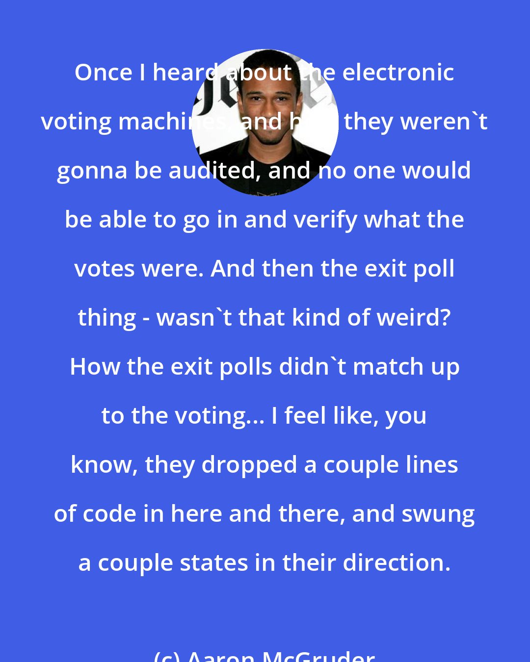 Aaron McGruder: Once I heard about the electronic voting machines, and how they weren't gonna be audited, and no one would be able to go in and verify what the votes were. And then the exit poll thing - wasn't that kind of weird? How the exit polls didn't match up to the voting... I feel like, you know, they dropped a couple lines of code in here and there, and swung a couple states in their direction.