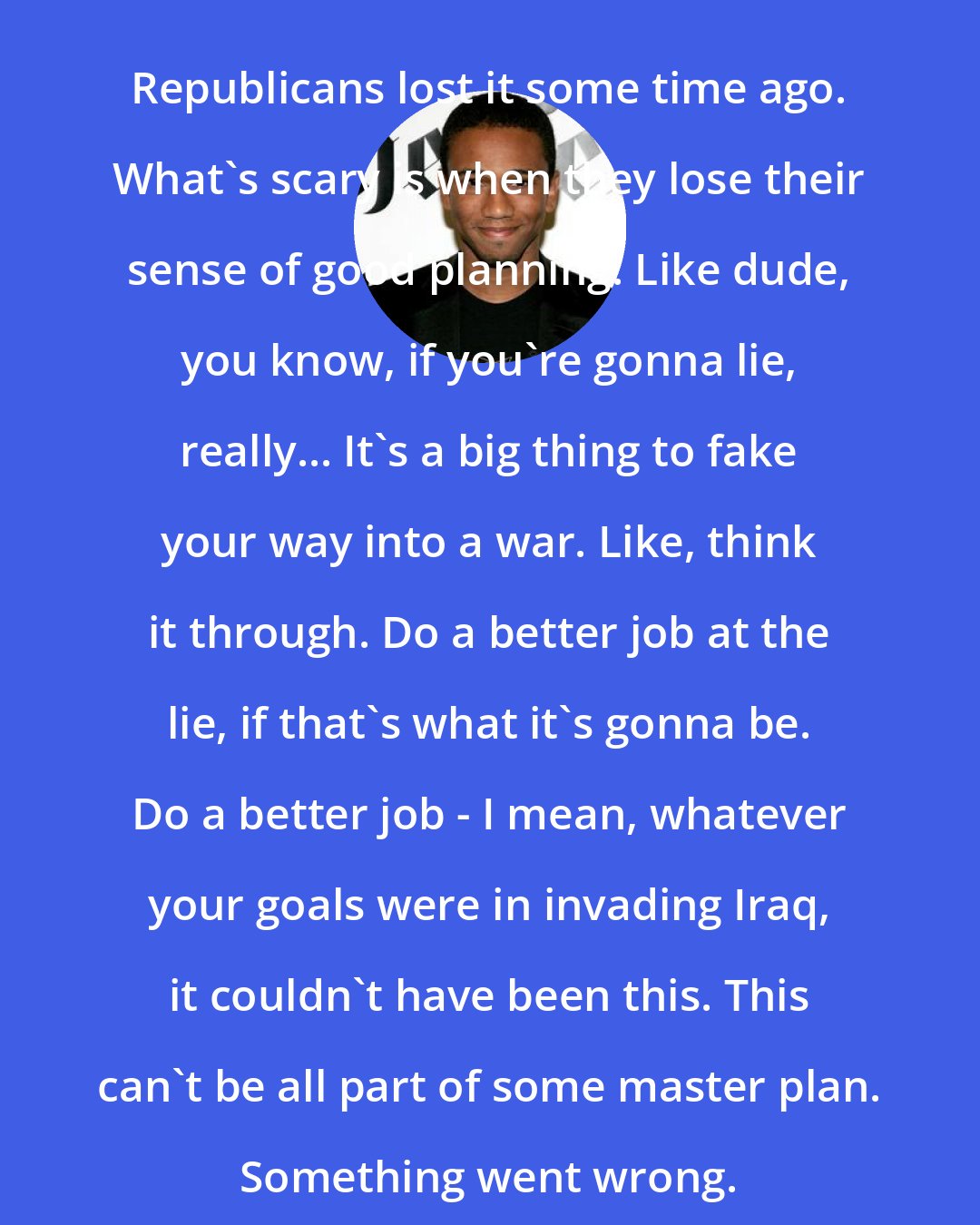 Aaron McGruder: Republicans lost it some time ago. What's scary is when they lose their sense of good planning. Like dude, you know, if you're gonna lie, really... It's a big thing to fake your way into a war. Like, think it through. Do a better job at the lie, if that's what it's gonna be. Do a better job - I mean, whatever your goals were in invading Iraq, it couldn't have been this. This can't be all part of some master plan. Something went wrong.