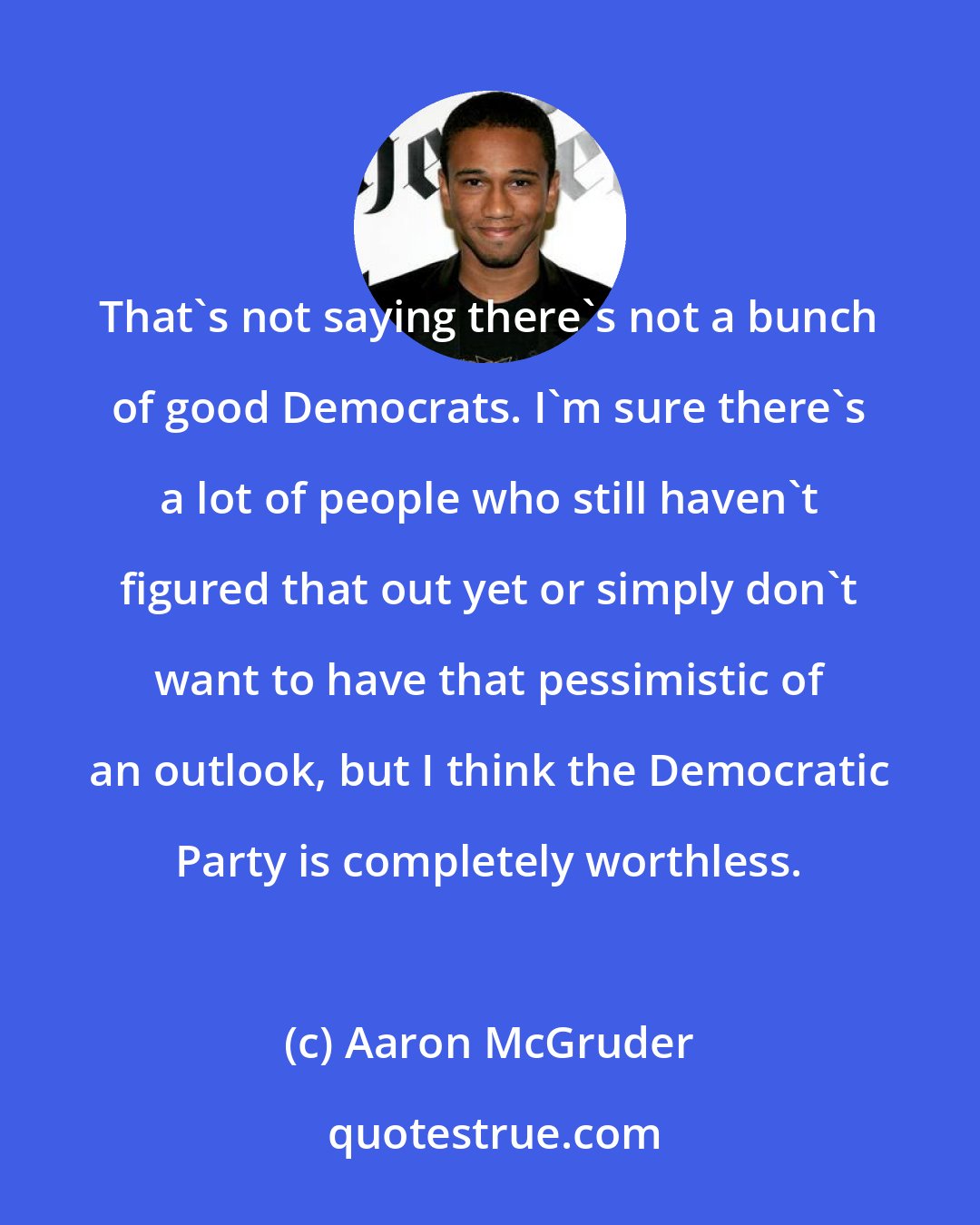 Aaron McGruder: That's not saying there's not a bunch of good Democrats. I'm sure there's a lot of people who still haven't figured that out yet or simply don't want to have that pessimistic of an outlook, but I think the Democratic Party is completely worthless.