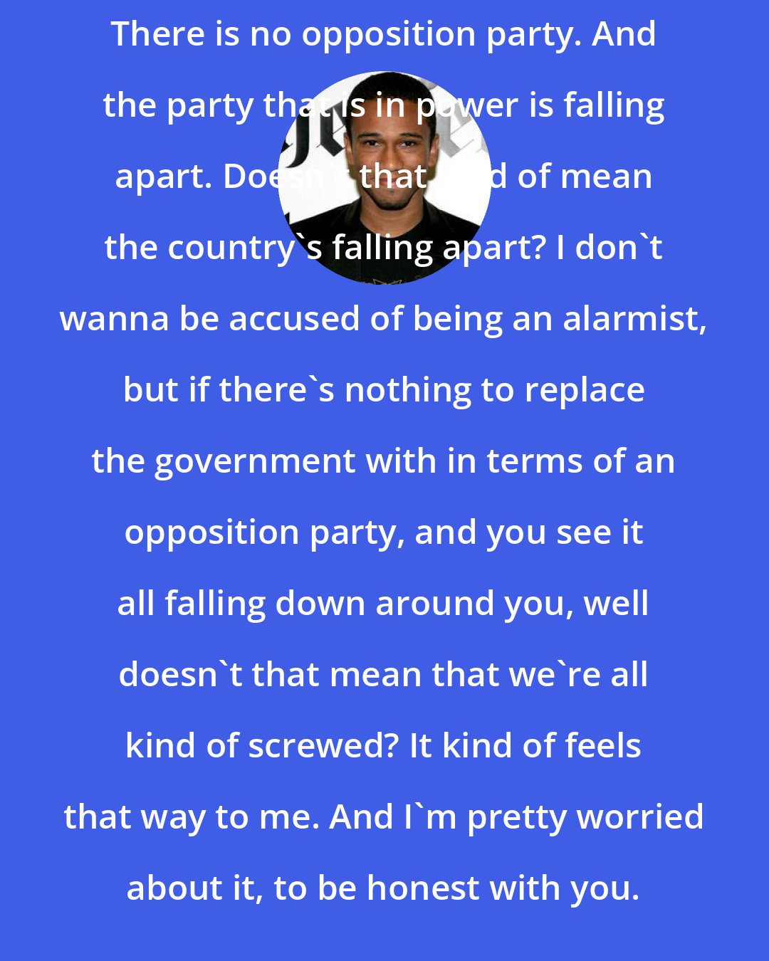 Aaron McGruder: There is no opposition party. And the party that is in power is falling apart. Doesn't that kind of mean the country's falling apart? I don't wanna be accused of being an alarmist, but if there's nothing to replace the government with in terms of an opposition party, and you see it all falling down around you, well doesn't that mean that we're all kind of screwed? It kind of feels that way to me. And I'm pretty worried about it, to be honest with you.