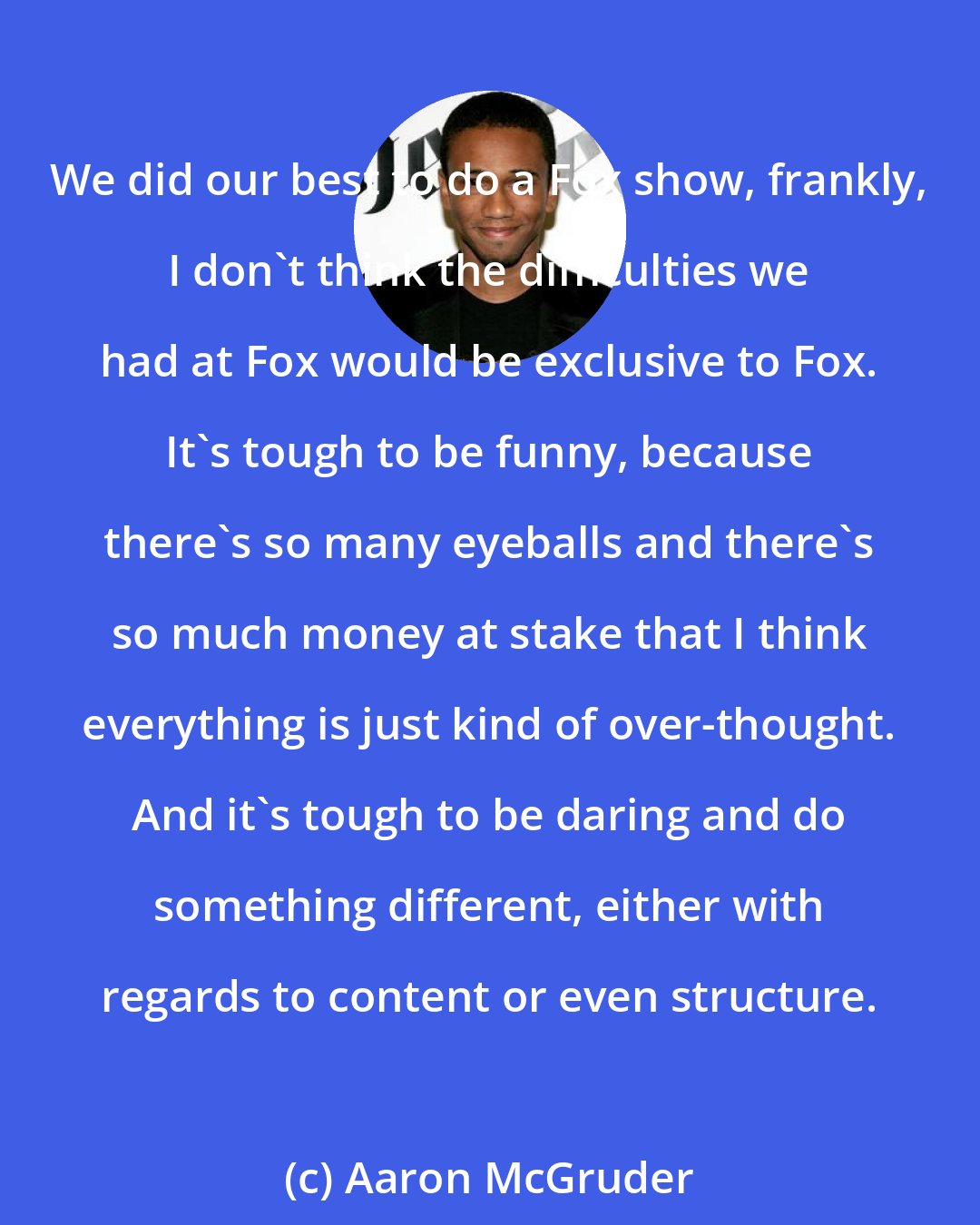 Aaron McGruder: We did our best to do a Fox show, frankly, I don't think the difficulties we had at Fox would be exclusive to Fox. It's tough to be funny, because there's so many eyeballs and there's so much money at stake that I think everything is just kind of over-thought. And it's tough to be daring and do something different, either with regards to content or even structure.