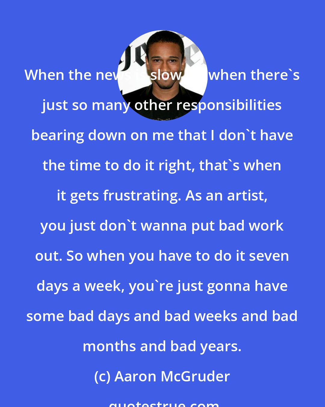 Aaron McGruder: When the news is slow, or when there's just so many other responsibilities bearing down on me that I don't have the time to do it right, that's when it gets frustrating. As an artist, you just don't wanna put bad work out. So when you have to do it seven days a week, you're just gonna have some bad days and bad weeks and bad months and bad years.