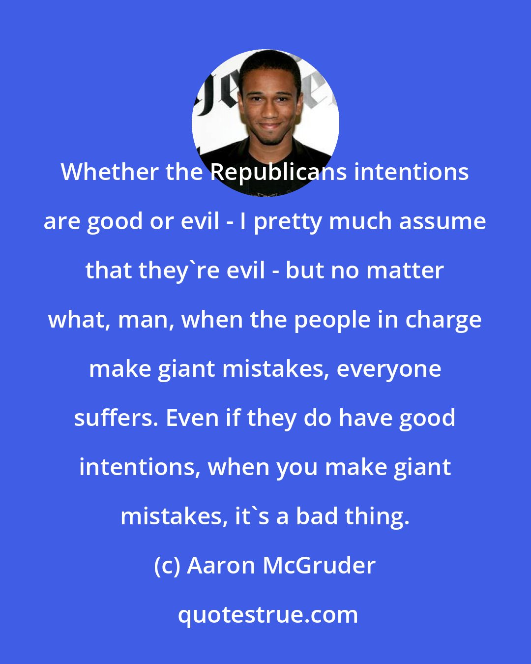 Aaron McGruder: Whether the Republicans intentions are good or evil - I pretty much assume that they're evil - but no matter what, man, when the people in charge make giant mistakes, everyone suffers. Even if they do have good intentions, when you make giant mistakes, it's a bad thing.