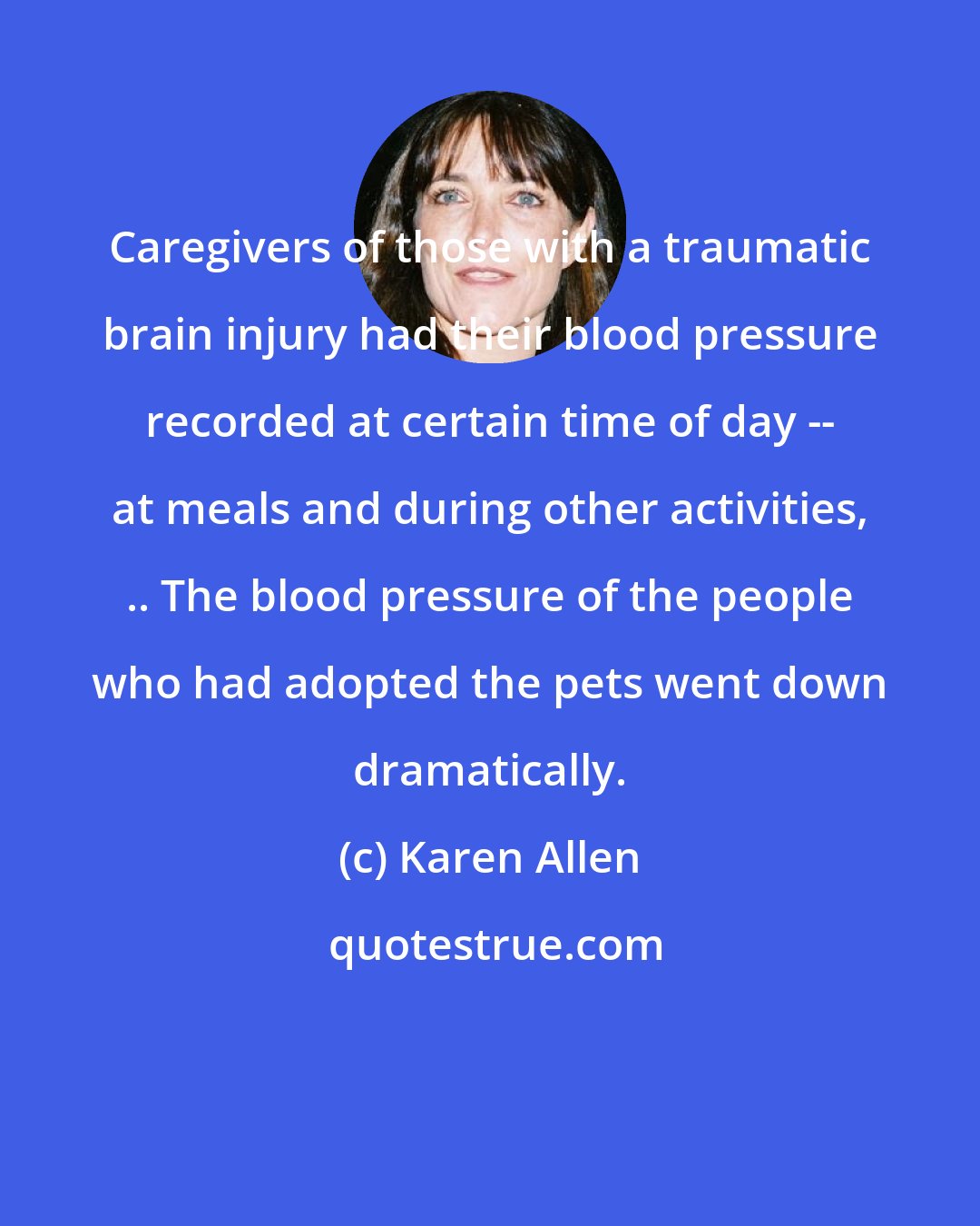 Karen Allen: Caregivers of those with a traumatic brain injury had their blood pressure recorded at certain time of day -- at meals and during other activities, .. The blood pressure of the people who had adopted the pets went down dramatically.
