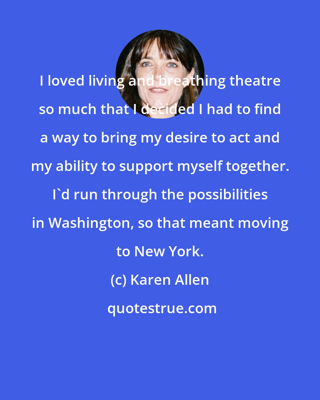 Karen Allen: I loved living and breathing theatre so much that I decided I had to find a way to bring my desire to act and my ability to support myself together. I'd run through the possibilities in Washington, so that meant moving to New York.