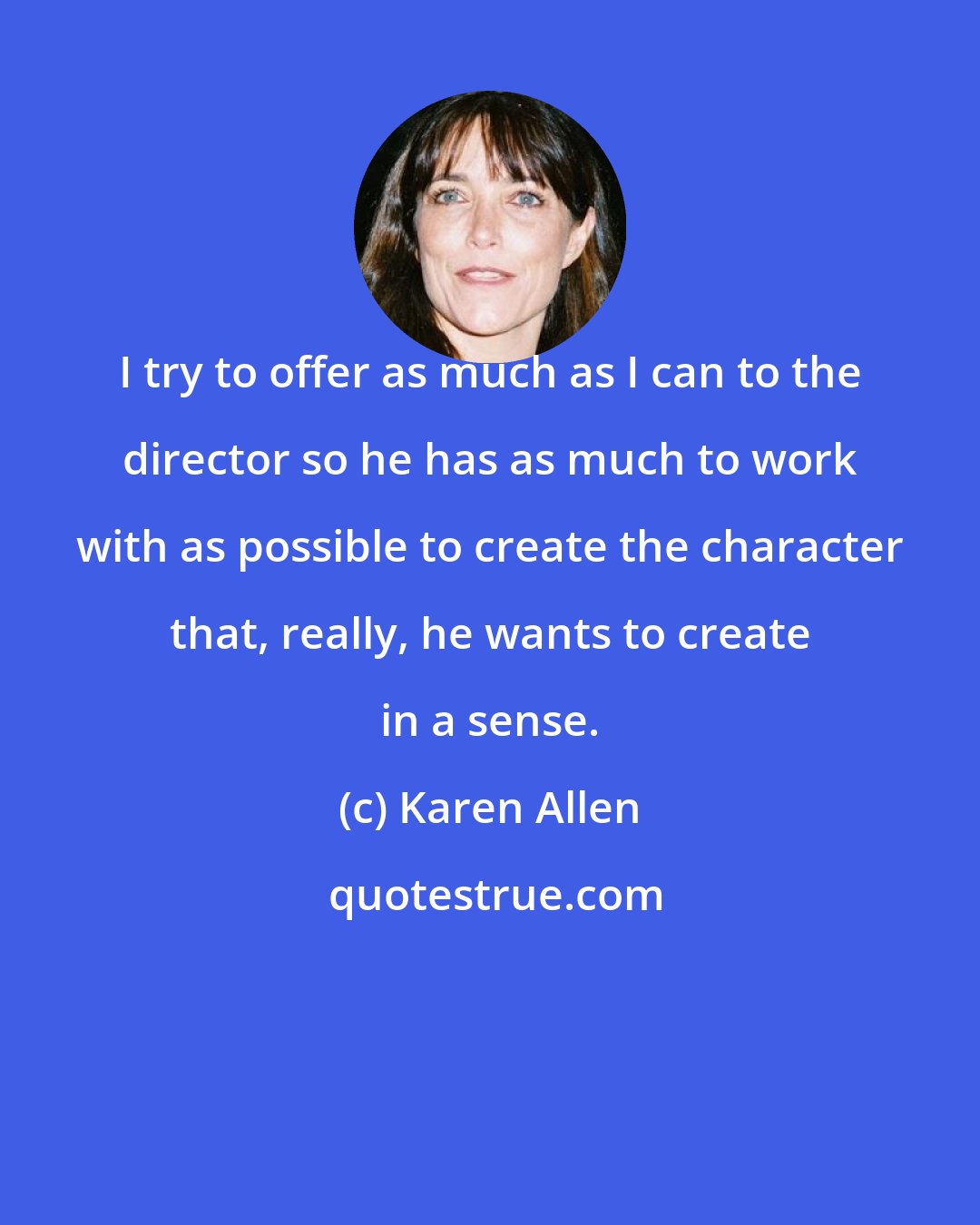 Karen Allen: I try to offer as much as I can to the director so he has as much to work with as possible to create the character that, really, he wants to create in a sense.