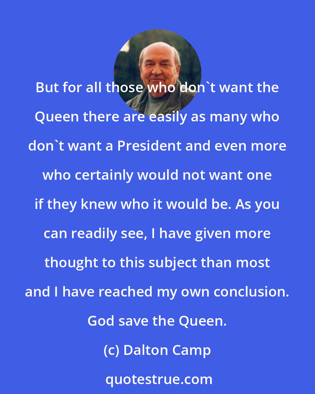 Dalton Camp: But for all those who don't want the Queen there are easily as many who don't want a President and even more who certainly would not want one if they knew who it would be. As you can readily see, I have given more thought to this subject than most and I have reached my own conclusion. God save the Queen.