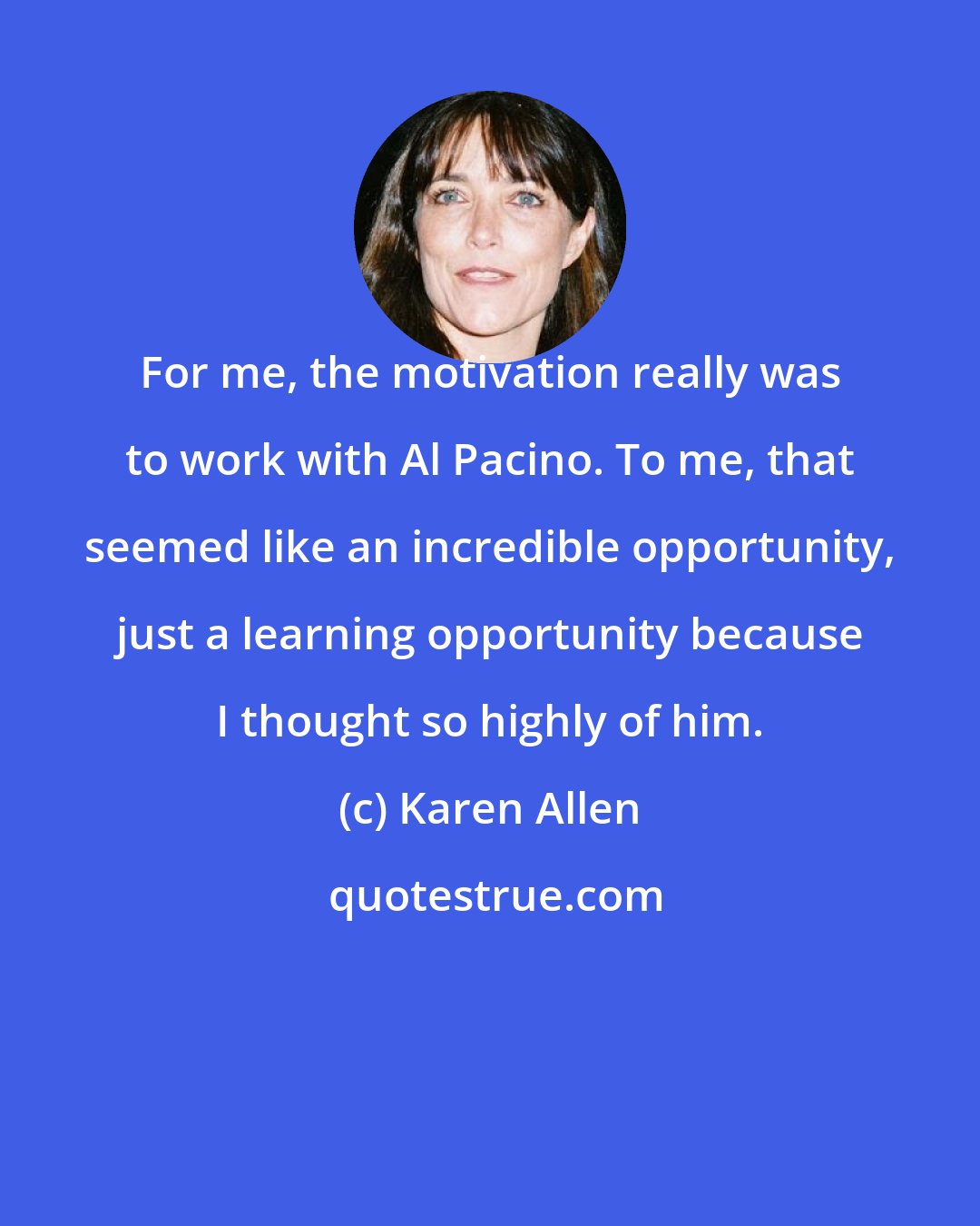 Karen Allen: For me, the motivation really was to work with Al Pacino. To me, that seemed like an incredible opportunity, just a learning opportunity because I thought so highly of him.