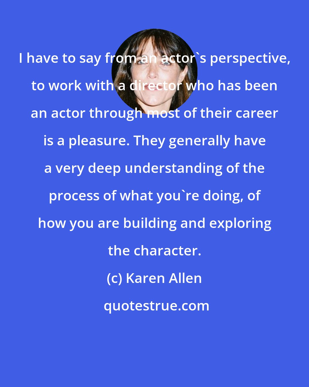 Karen Allen: I have to say from an actor's perspective, to work with a director who has been an actor through most of their career is a pleasure. They generally have a very deep understanding of the process of what you're doing, of how you are building and exploring the character.