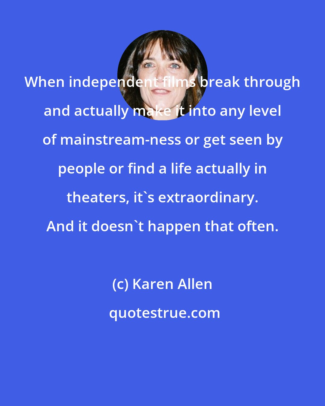 Karen Allen: When independent films break through and actually make it into any level of mainstream-ness or get seen by people or find a life actually in theaters, it's extraordinary. And it doesn't happen that often.