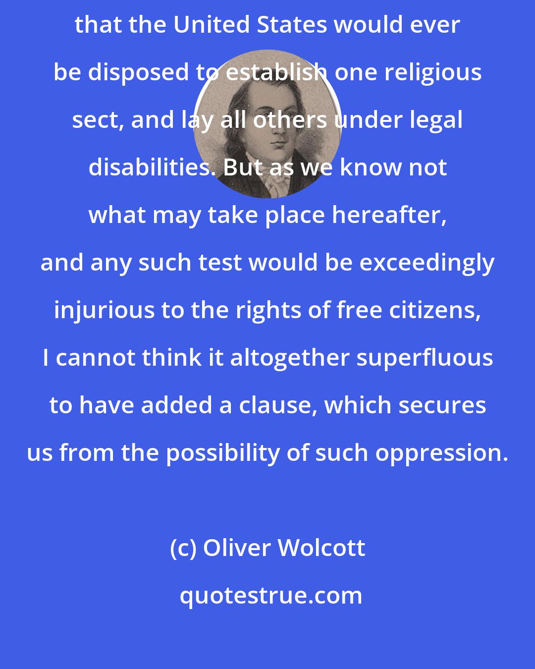 Oliver Wolcott: Knowledge and liberty are so prevalent in this country, that I do not believe that the United States would ever be disposed to establish one religious sect, and lay all others under legal disabilities. But as we know not what may take place hereafter, and any such test would be exceedingly injurious to the rights of free citizens, I cannot think it altogether superfluous to have added a clause, which secures us from the possibility of such oppression.