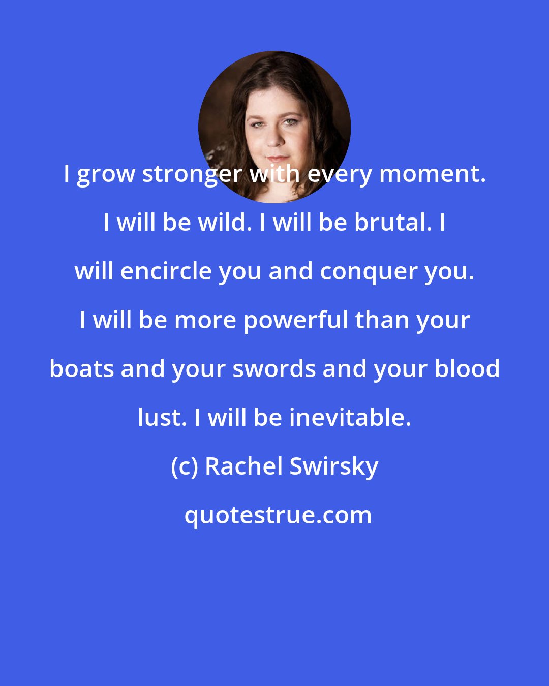 Rachel Swirsky: I grow stronger with every moment. I will be wild. I will be brutal. I will encircle you and conquer you. I will be more powerful than your boats and your swords and your blood lust. I will be inevitable.