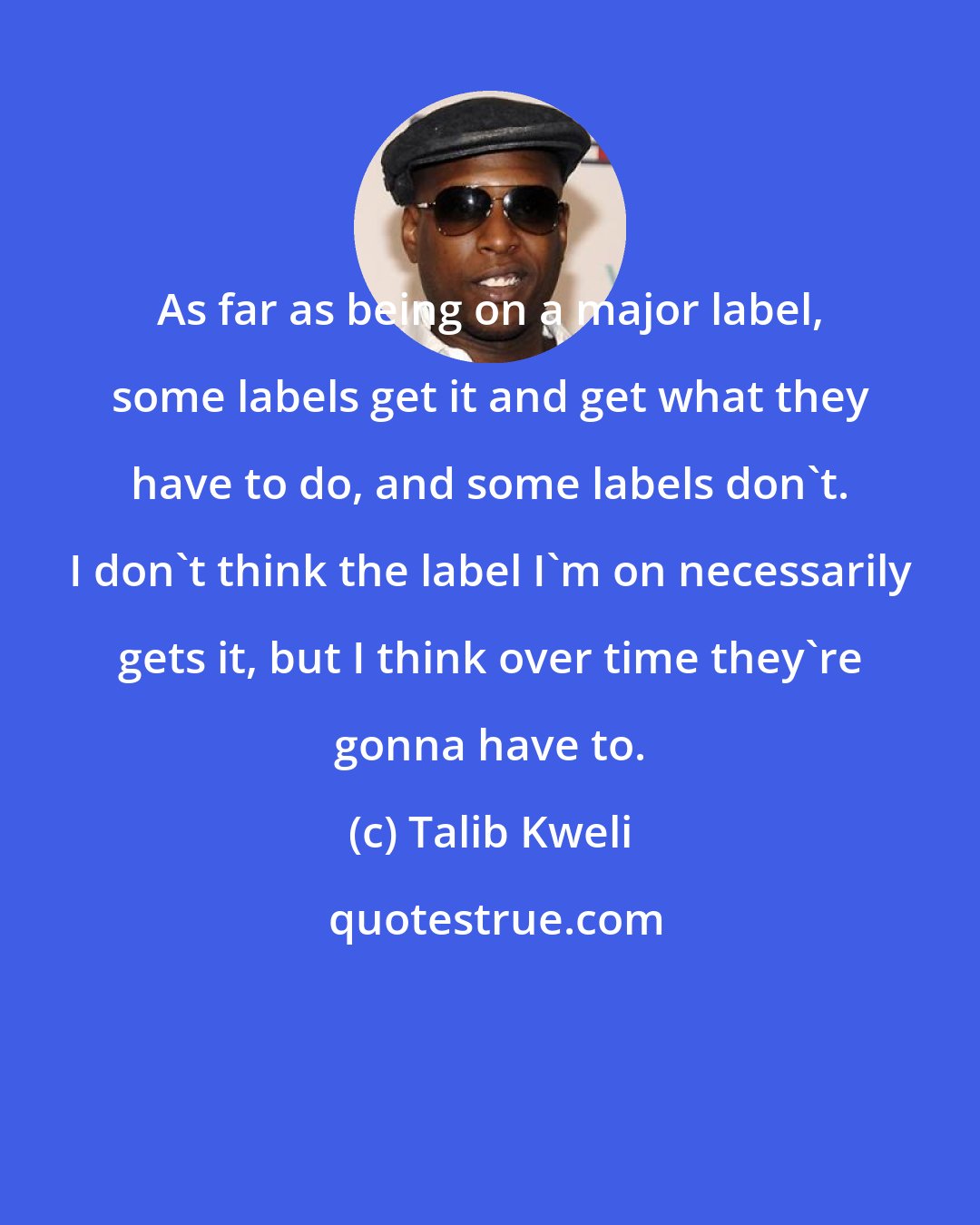 Talib Kweli: As far as being on a major label, some labels get it and get what they have to do, and some labels don't. I don't think the label I'm on necessarily gets it, but I think over time they're gonna have to.