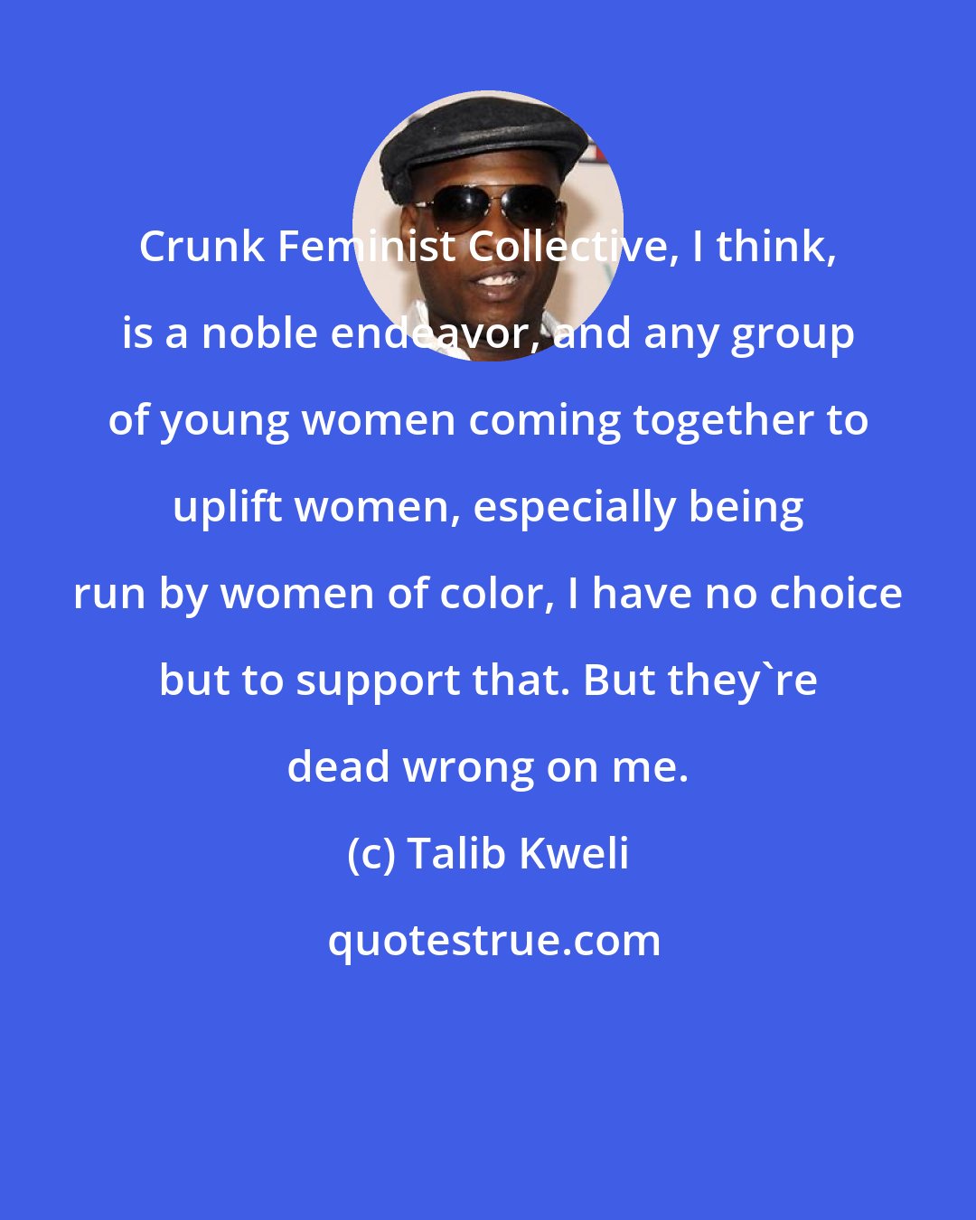 Talib Kweli: Crunk Feminist Collective, I think, is a noble endeavor, and any group of young women coming together to uplift women, especially being run by women of color, I have no choice but to support that. But they're dead wrong on me.