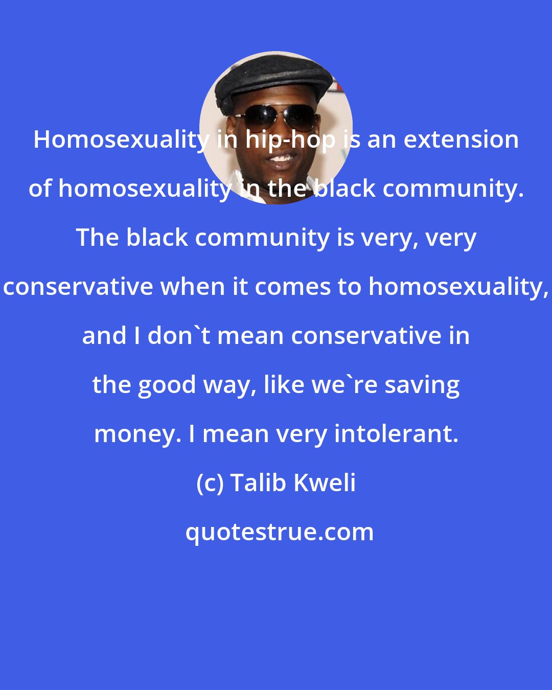 Talib Kweli: Homosexuality in hip-hop is an extension of homosexuality in the black community. The black community is very, very conservative when it comes to homosexuality, and I don't mean conservative in the good way, like we're saving money. I mean very intolerant.