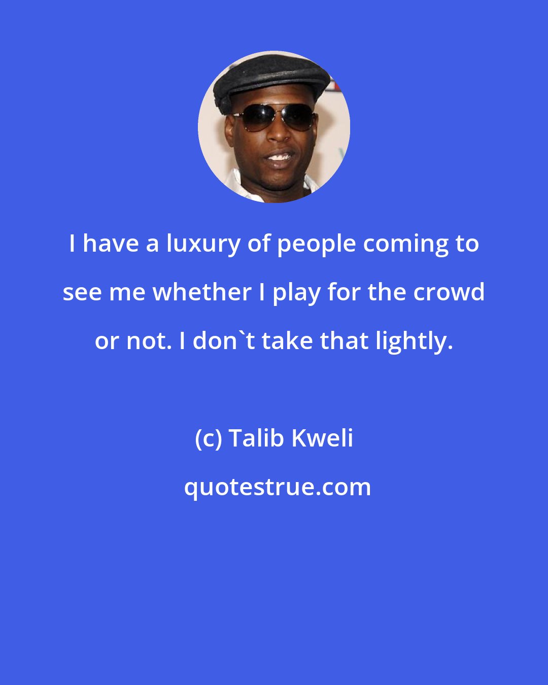 Talib Kweli: I have a luxury of people coming to see me whether I play for the crowd or not. I don't take that lightly.