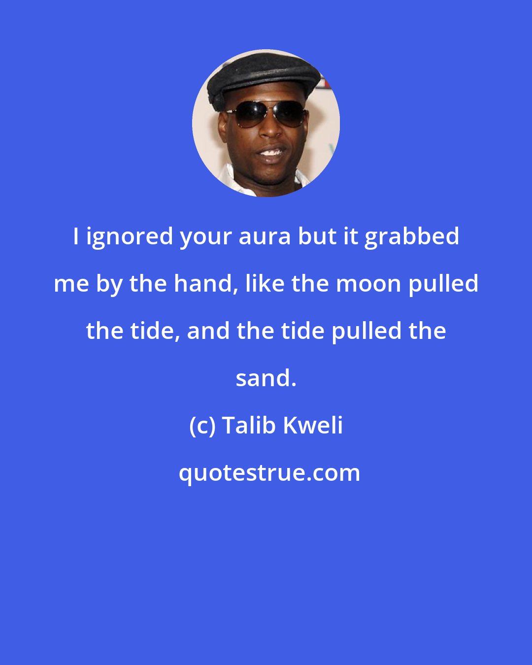 Talib Kweli: I ignored your aura but it grabbed me by the hand, like the moon pulled the tide, and the tide pulled the sand.