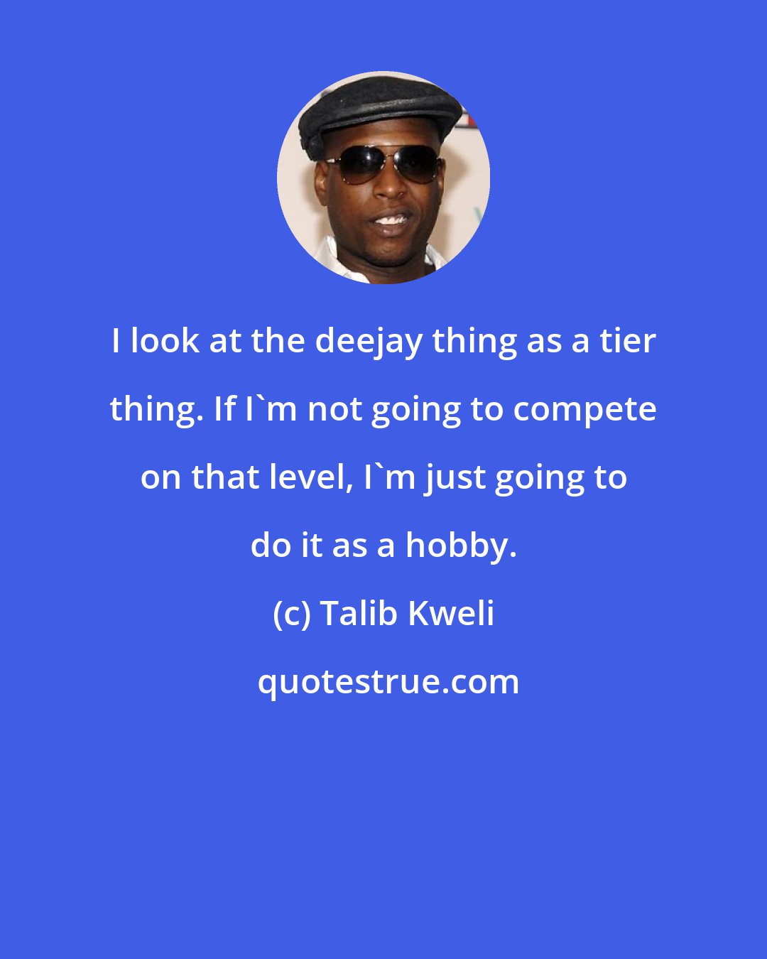 Talib Kweli: I look at the deejay thing as a tier thing. If I'm not going to compete on that level, I'm just going to do it as a hobby.