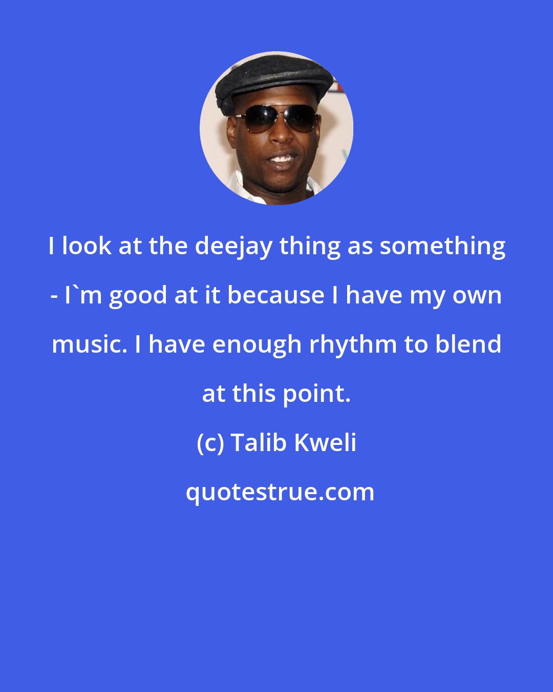 Talib Kweli: I look at the deejay thing as something - I'm good at it because I have my own music. I have enough rhythm to blend at this point.