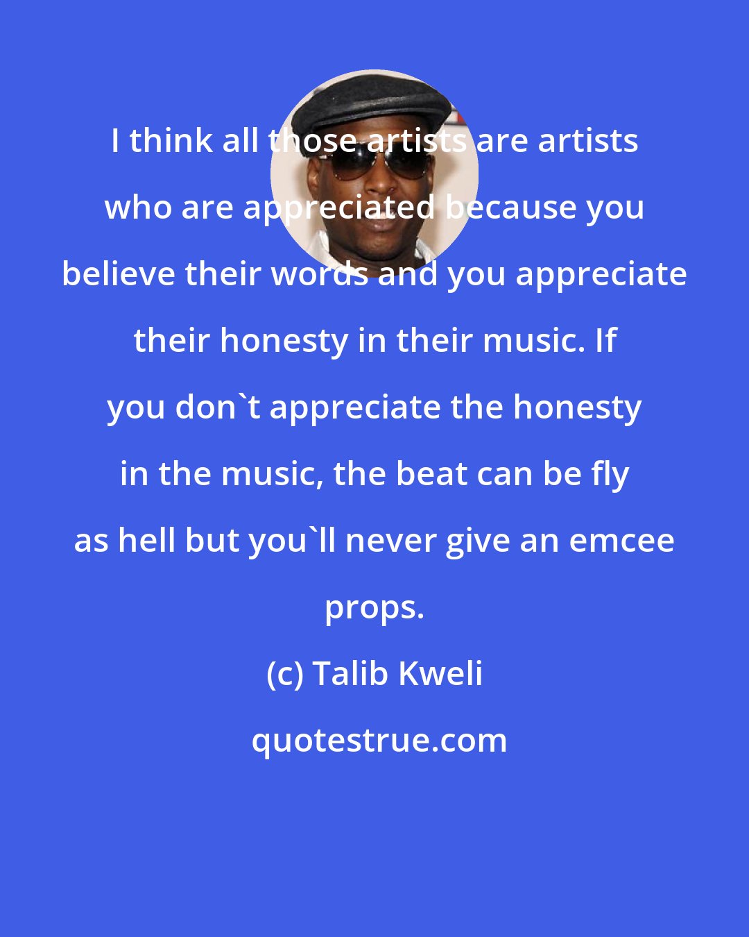 Talib Kweli: I think all those artists are artists who are appreciated because you believe their words and you appreciate their honesty in their music. If you don't appreciate the honesty in the music, the beat can be fly as hell but you'll never give an emcee props.