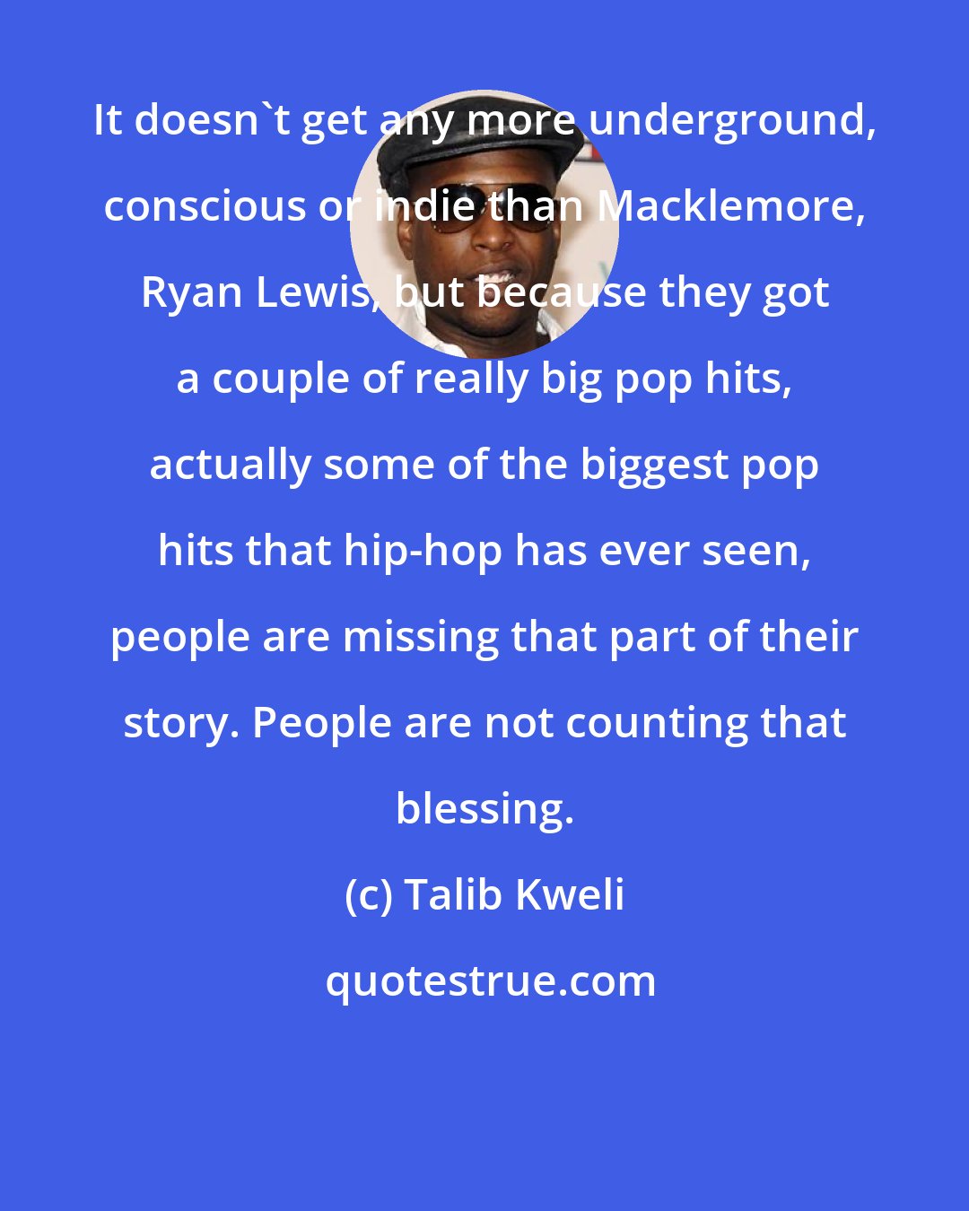 Talib Kweli: It doesn't get any more underground, conscious or indie than Macklemore, Ryan Lewis, but because they got a couple of really big pop hits, actually some of the biggest pop hits that hip-hop has ever seen, people are missing that part of their story. People are not counting that blessing.