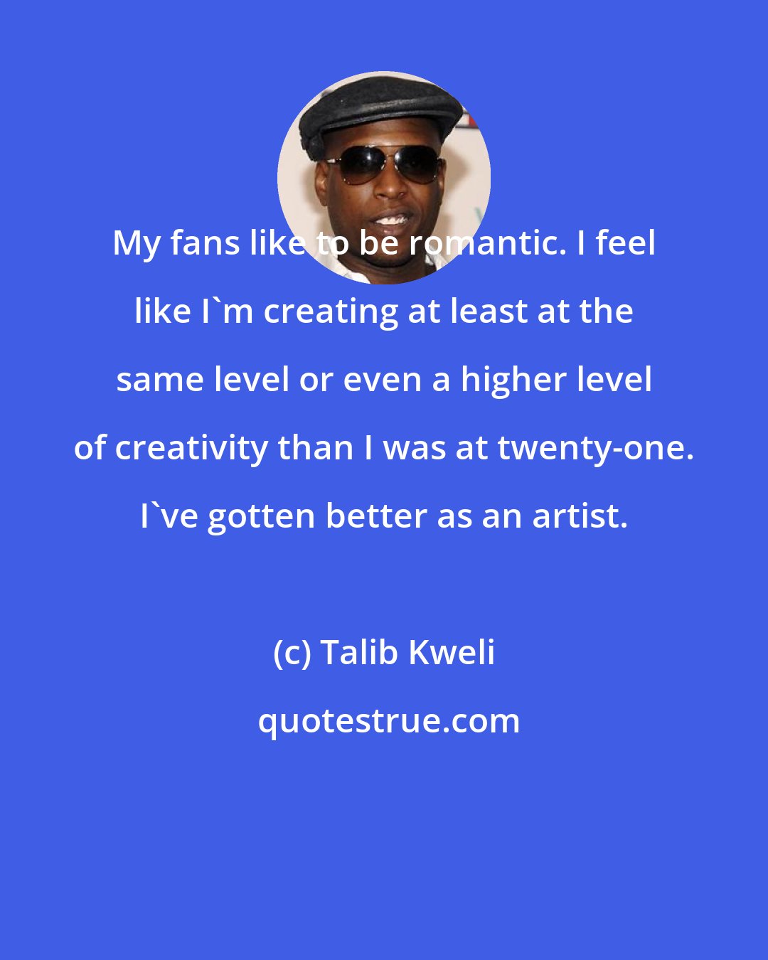 Talib Kweli: My fans like to be romantic. I feel like I'm creating at least at the same level or even a higher level of creativity than I was at twenty-one. I've gotten better as an artist.