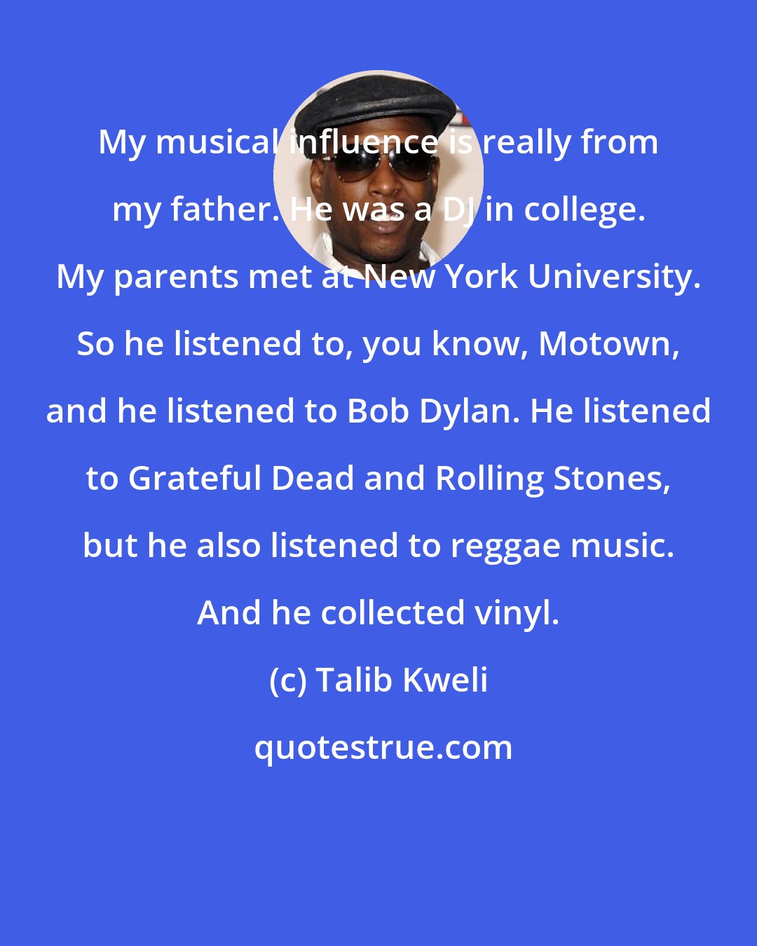 Talib Kweli: My musical influence is really from my father. He was a DJ in college. My parents met at New York University. So he listened to, you know, Motown, and he listened to Bob Dylan. He listened to Grateful Dead and Rolling Stones, but he also listened to reggae music. And he collected vinyl.