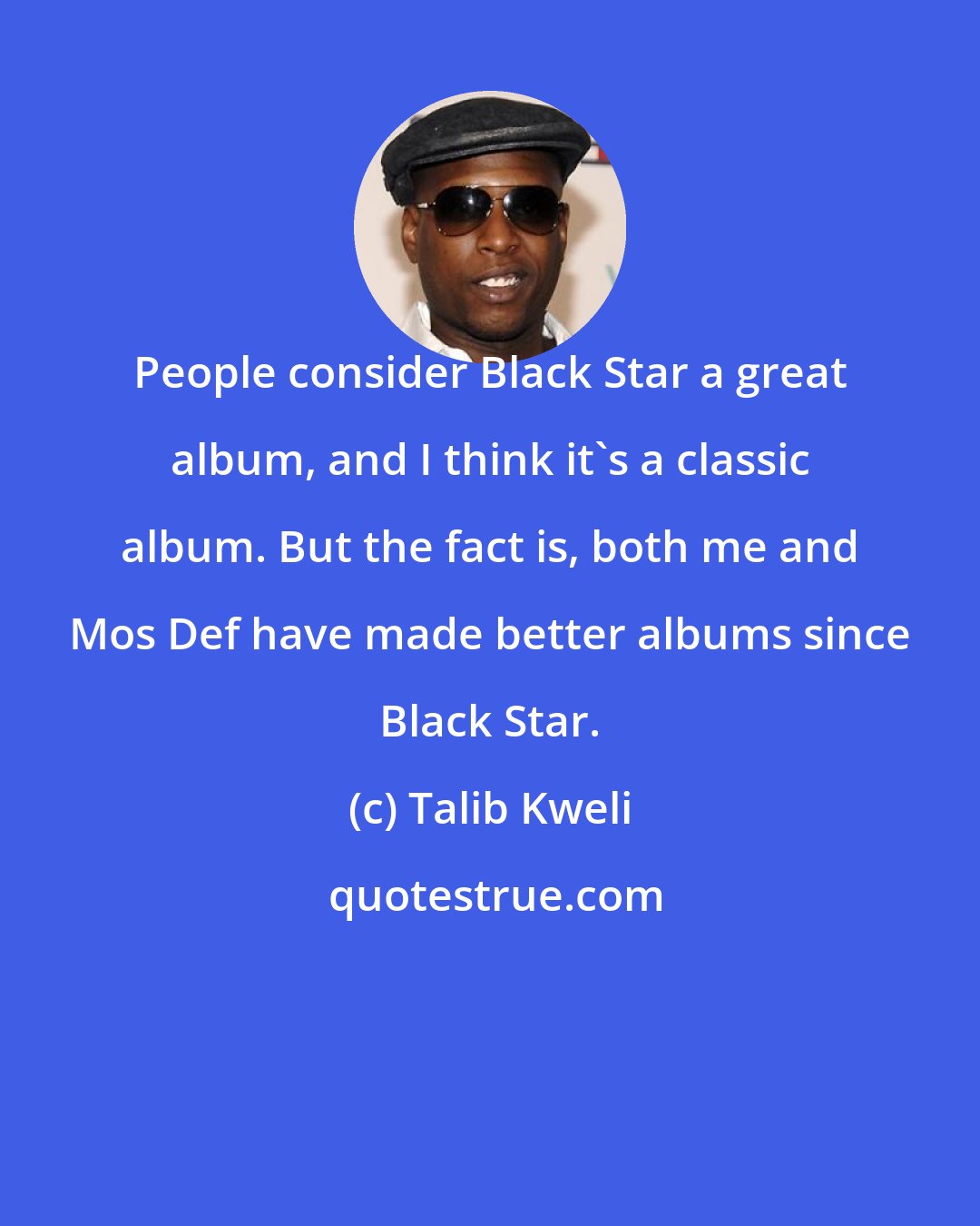 Talib Kweli: People consider Black Star a great album, and I think it's a classic album. But the fact is, both me and Mos Def have made better albums since Black Star.