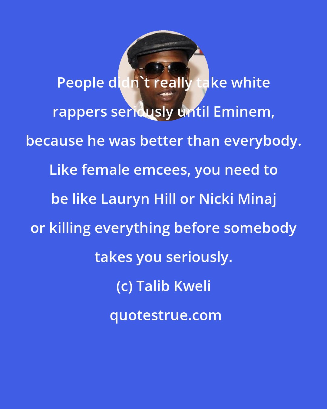 Talib Kweli: People didn't really take white rappers seriously until Eminem, because he was better than everybody. Like female emcees, you need to be like Lauryn Hill or Nicki Minaj or killing everything before somebody takes you seriously.