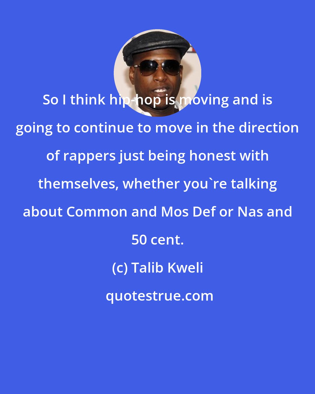 Talib Kweli: So I think hip-hop is moving and is going to continue to move in the direction of rappers just being honest with themselves, whether you're talking about Common and Mos Def or Nas and 50 cent.