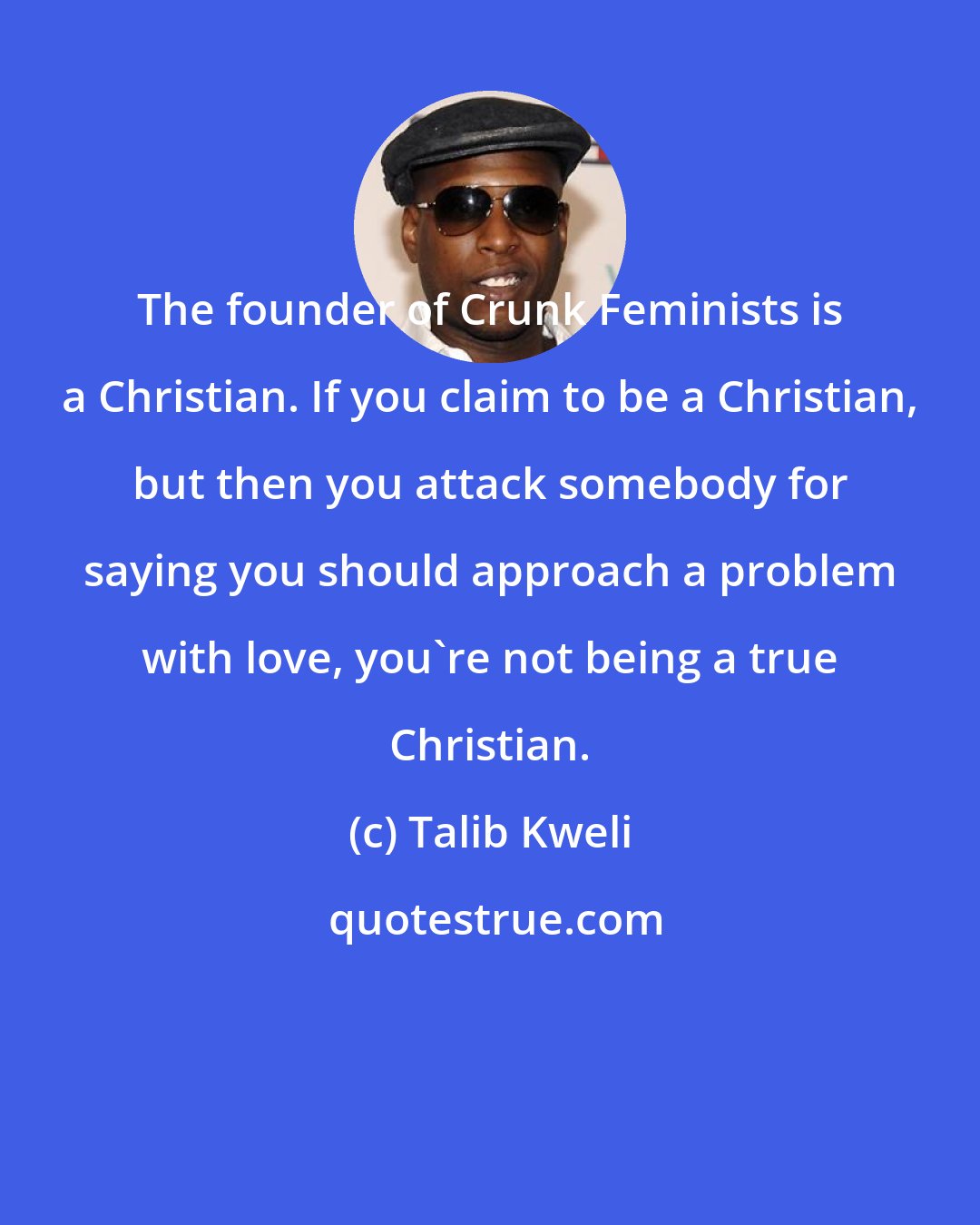 Talib Kweli: The founder of Crunk Feminists is a Christian. If you claim to be a Christian, but then you attack somebody for saying you should approach a problem with love, you're not being a true Christian.