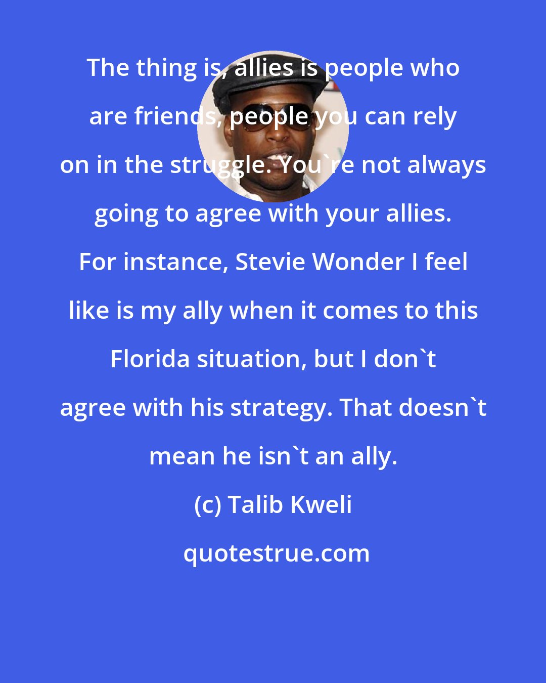 Talib Kweli: The thing is, allies is people who are friends, people you can rely on in the struggle. You're not always going to agree with your allies. For instance, Stevie Wonder I feel like is my ally when it comes to this Florida situation, but I don't agree with his strategy. That doesn't mean he isn't an ally.