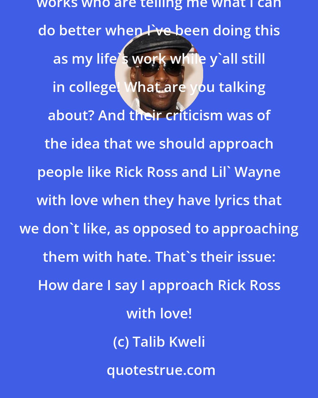 Talib Kweli: The way I feel about Crunk Feminists. Here you have a bunch of bloggers who are not even quoting any feminists' works who are telling me what I can do better when I've been doing this as my life's work while y'all still in college! What are you talking about? And their criticism was of the idea that we should approach people like Rick Ross and Lil' Wayne with love when they have lyrics that we don't like, as opposed to approaching them with hate. That's their issue: How dare I say I approach Rick Ross with love!