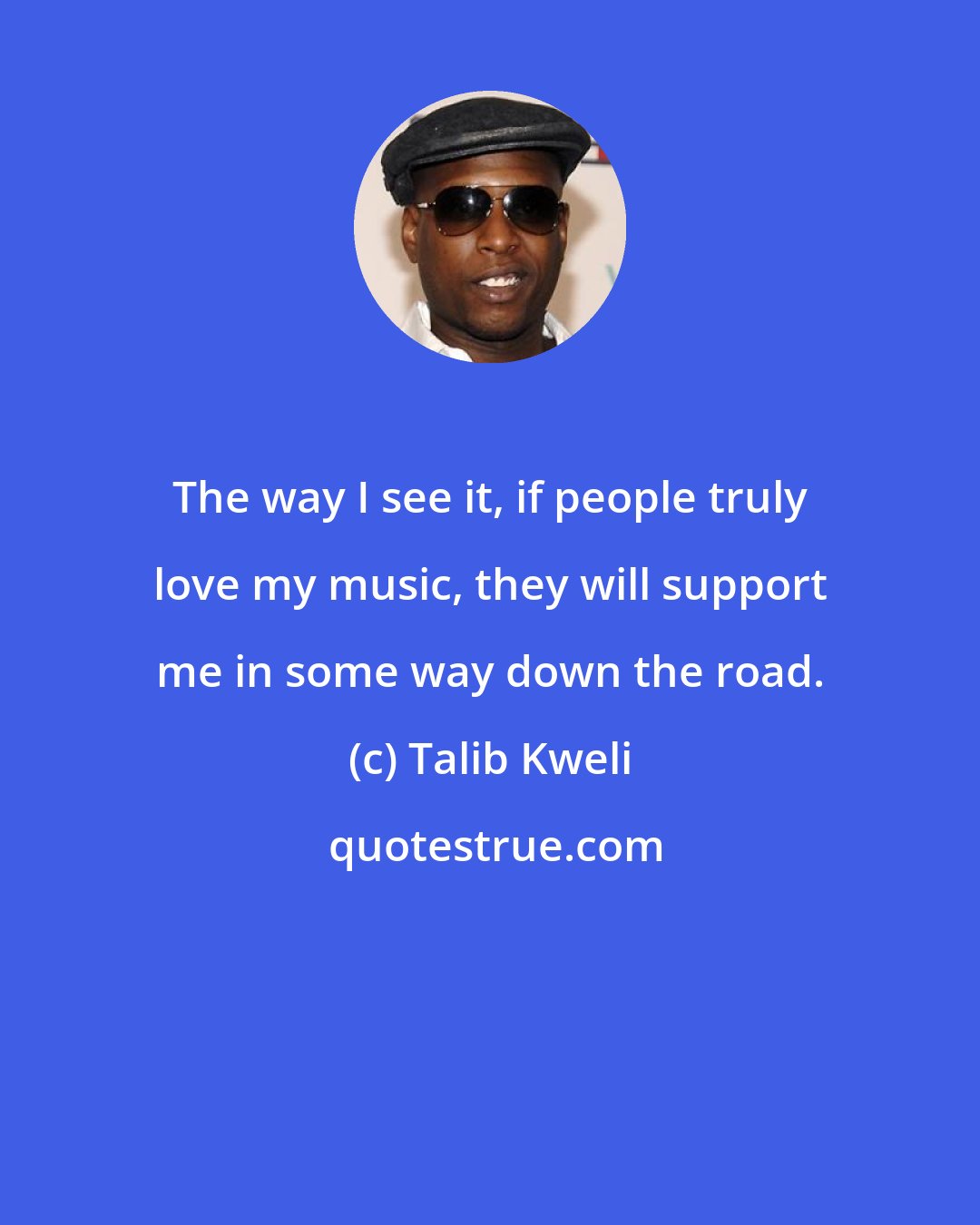 Talib Kweli: The way I see it, if people truly love my music, they will support me in some way down the road.