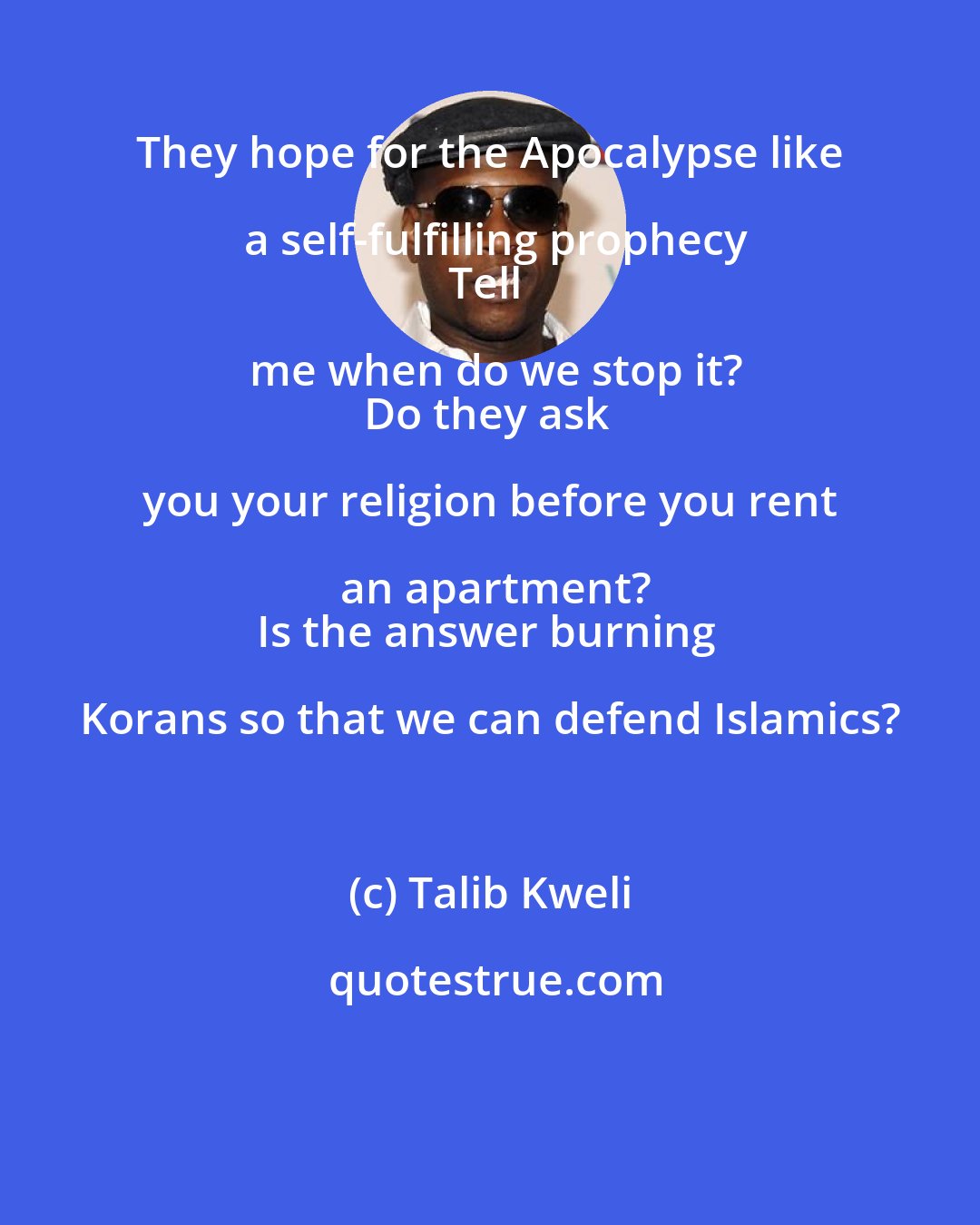 Talib Kweli: They hope for the Apocalypse like a self-fulfilling prophecy
Tell me when do we stop it?
Do they ask you your religion before you rent an apartment?
Is the answer burning Korans so that we can defend Islamics?