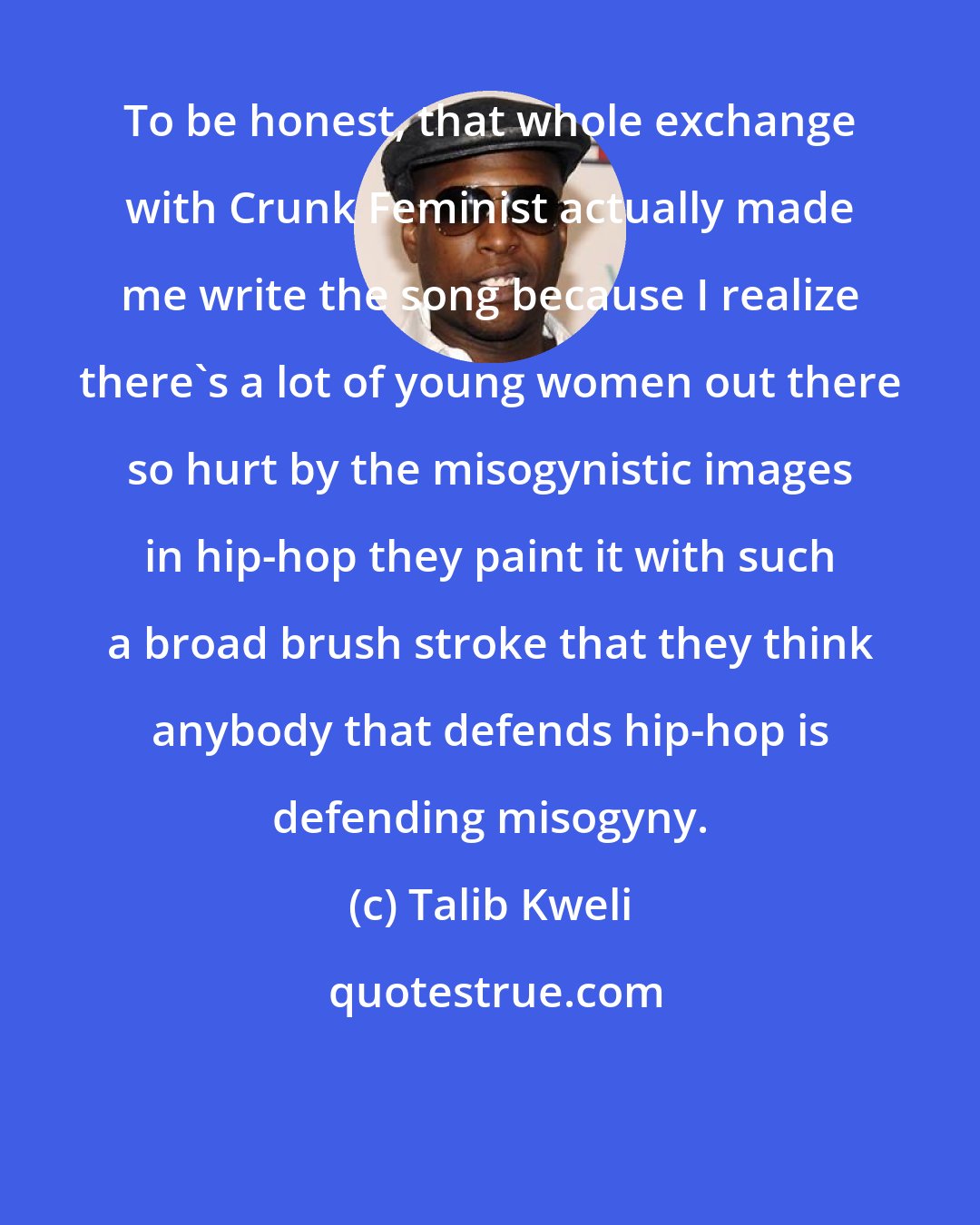 Talib Kweli: To be honest, that whole exchange with Crunk Feminist actually made me write the song because I realize there's a lot of young women out there so hurt by the misogynistic images in hip-hop they paint it with such a broad brush stroke that they think anybody that defends hip-hop is defending misogyny.