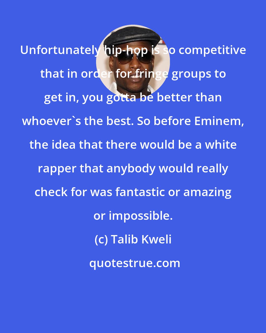 Talib Kweli: Unfortunately hip-hop is so competitive that in order for fringe groups to get in, you gotta be better than whoever's the best. So before Eminem, the idea that there would be a white rapper that anybody would really check for was fantastic or amazing or impossible.