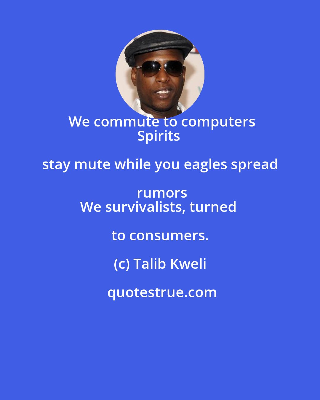 Talib Kweli: We commute to computers
Spirits stay mute while you eagles spread rumors
We survivalists, turned to consumers.