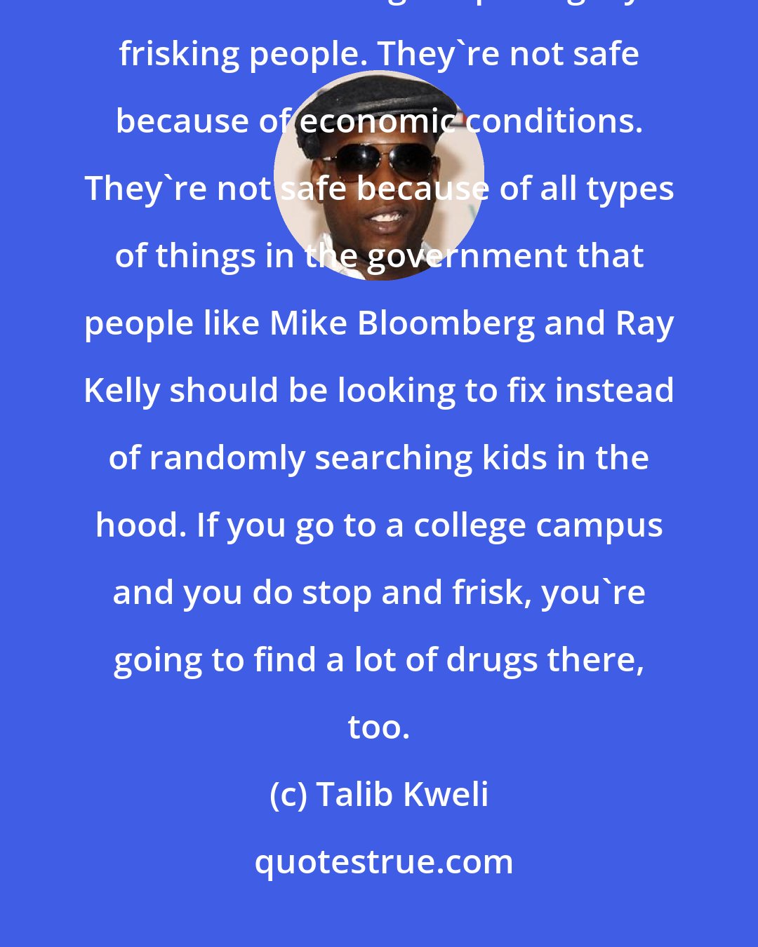 Talib Kweli: What else is stop and frisk? These neighborhoods are unsafe not because there's not enough cops illegally frisking people. They're not safe because of economic conditions. They're not safe because of all types of things in the government that people like Mike Bloomberg and Ray Kelly should be looking to fix instead of randomly searching kids in the hood. If you go to a college campus and you do stop and frisk, you're going to find a lot of drugs there, too.